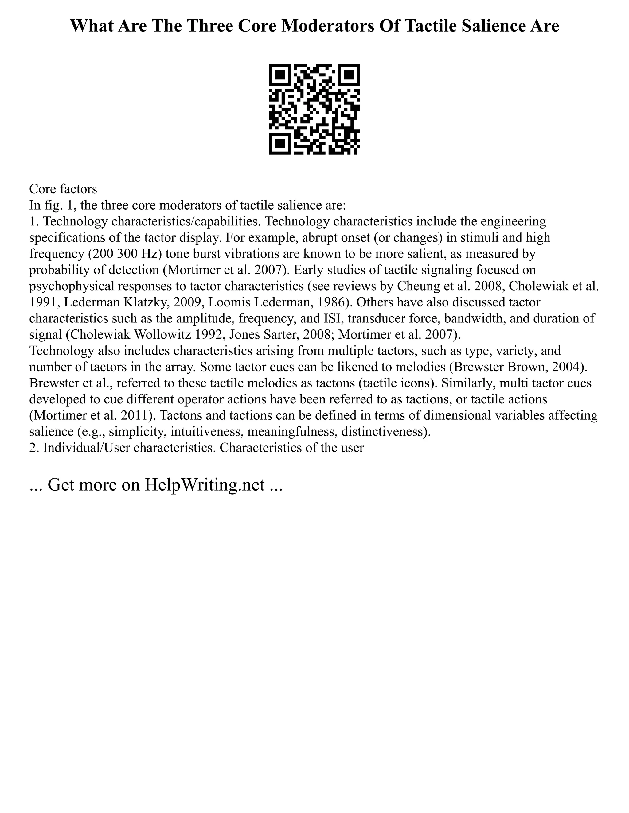 What Are The Three Core Moderators Of Tactile Salience Are
Core factors
In fig. 1, the three core moderators of tactile salience are:
1. Technology characteristics/capabilities. Technology characteristics include the engineering
specifications of the tactor display. For example, abrupt onset (or changes) in stimuli and high
frequency (200 300 Hz) tone burst vibrations are known to be more salient, as measured by
probability of detection (Mortimer et al. 2007). Early studies of tactile signaling focused on
psychophysical responses to tactor characteristics (see reviews by Cheung et al. 2008, Cholewiak et al.
1991, Lederman Klatzky, 2009, Loomis Lederman, 1986). Others have also discussed tactor
characteristics such as the amplitude, frequency, and ISI, transducer force, bandwidth, and duration of
signal (Cholewiak Wollowitz 1992, Jones Sarter, 2008; Mortimer et al. 2007).
Technology also includes characteristics arising from multiple tactors, such as type, variety, and
number of tactors in the array. Some tactor cues can be likened to melodies (Brewster Brown, 2004).
Brewster et al., referred to these tactile melodies as tactons (tactile icons). Similarly, multi tactor cues
developed to cue different operator actions have been referred to as tactions, or tactile actions
(Mortimer et al. 2011). Tactons and tactions can be defined in terms of dimensional variables affecting
salience (e.g., simplicity, intuitiveness, meaningfulness, distinctiveness).
2. Individual/User characteristics. Characteristics of the user
... Get more on HelpWriting.net ...
 
