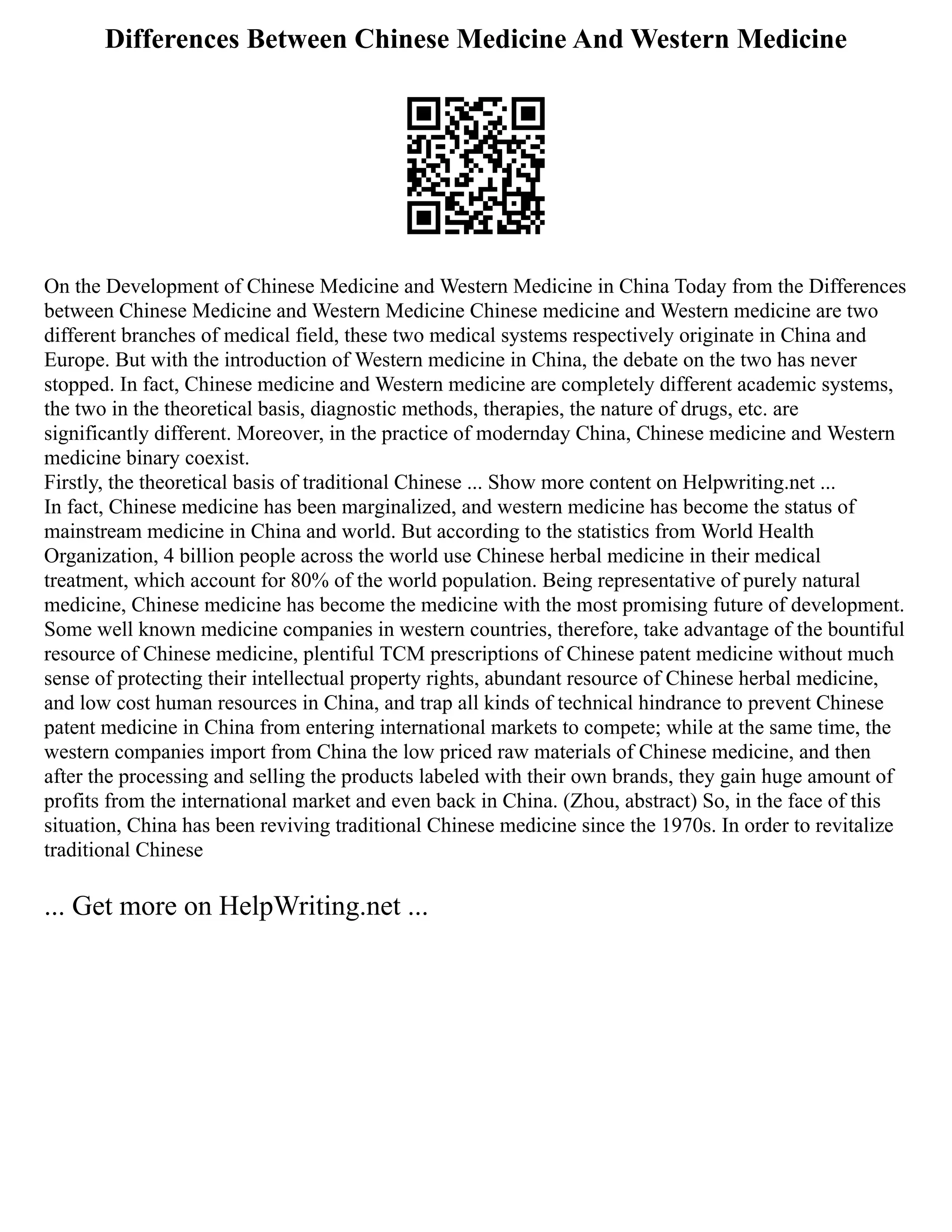 Differences Between Chinese Medicine And Western Medicine
On the Development of Chinese Medicine and Western Medicine in China Today from the Differences
between Chinese Medicine and Western Medicine Chinese medicine and Western medicine are two
different branches of medical field, these two medical systems respectively originate in China and
Europe. But with the introduction of Western medicine in China, the debate on the two has never
stopped. In fact, Chinese medicine and Western medicine are completely different academic systems,
the two in the theoretical basis, diagnostic methods, therapies, the nature of drugs, etc. are
significantly different. Moreover, in the practice of modernday China, Chinese medicine and Western
medicine binary coexist.
Firstly, the theoretical basis of traditional Chinese ... Show more content on Helpwriting.net ...
In fact, Chinese medicine has been marginalized, and western medicine has become the status of
mainstream medicine in China and world. But according to the statistics from World Health
Organization, 4 billion people across the world use Chinese herbal medicine in their medical
treatment, which account for 80% of the world population. Being representative of purely natural
medicine, Chinese medicine has become the medicine with the most promising future of development.
Some well known medicine companies in western countries, therefore, take advantage of the bountiful
resource of Chinese medicine, plentiful TCM prescriptions of Chinese patent medicine without much
sense of protecting their intellectual property rights, abundant resource of Chinese herbal medicine,
and low cost human resources in China, and trap all kinds of technical hindrance to prevent Chinese
patent medicine in China from entering international markets to compete; while at the same time, the
western companies import from China the low priced raw materials of Chinese medicine, and then
after the processing and selling the products labeled with their own brands, they gain huge amount of
profits from the international market and even back in China. (Zhou, abstract) So, in the face of this
situation, China has been reviving traditional Chinese medicine since the 1970s. In order to revitalize
traditional Chinese
... Get more on HelpWriting.net ...
 