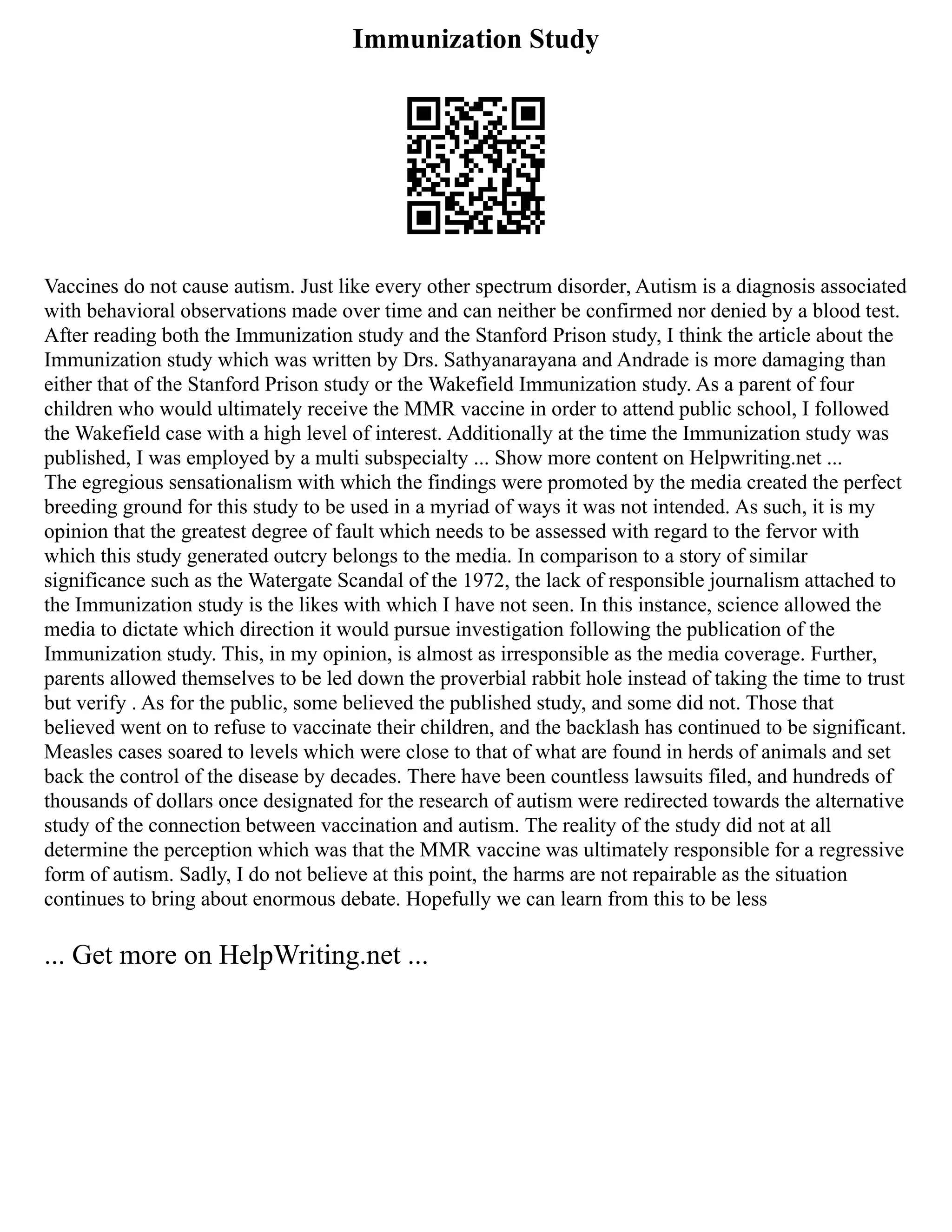Immunization Study
Vaccines do not cause autism. Just like every other spectrum disorder, Autism is a diagnosis associated
with behavioral observations made over time and can neither be confirmed nor denied by a blood test.
After reading both the Immunization study and the Stanford Prison study, I think the article about the
Immunization study which was written by Drs. Sathyanarayana and Andrade is more damaging than
either that of the Stanford Prison study or the Wakefield Immunization study. As a parent of four
children who would ultimately receive the MMR vaccine in order to attend public school, I followed
the Wakefield case with a high level of interest. Additionally at the time the Immunization study was
published, I was employed by a multi subspecialty ... Show more content on Helpwriting.net ...
The egregious sensationalism with which the findings were promoted by the media created the perfect
breeding ground for this study to be used in a myriad of ways it was not intended. As such, it is my
opinion that the greatest degree of fault which needs to be assessed with regard to the fervor with
which this study generated outcry belongs to the media. In comparison to a story of similar
significance such as the Watergate Scandal of the 1972, the lack of responsible journalism attached to
the Immunization study is the likes with which I have not seen. In this instance, science allowed the
media to dictate which direction it would pursue investigation following the publication of the
Immunization study. This, in my opinion, is almost as irresponsible as the media coverage. Further,
parents allowed themselves to be led down the proverbial rabbit hole instead of taking the time to trust
but verify . As for the public, some believed the published study, and some did not. Those that
believed went on to refuse to vaccinate their children, and the backlash has continued to be significant.
Measles cases soared to levels which were close to that of what are found in herds of animals and set
back the control of the disease by decades. There have been countless lawsuits filed, and hundreds of
thousands of dollars once designated for the research of autism were redirected towards the alternative
study of the connection between vaccination and autism. The reality of the study did not at all
determine the perception which was that the MMR vaccine was ultimately responsible for a regressive
form of autism. Sadly, I do not believe at this point, the harms are not repairable as the situation
continues to bring about enormous debate. Hopefully we can learn from this to be less
... Get more on HelpWriting.net ...
 