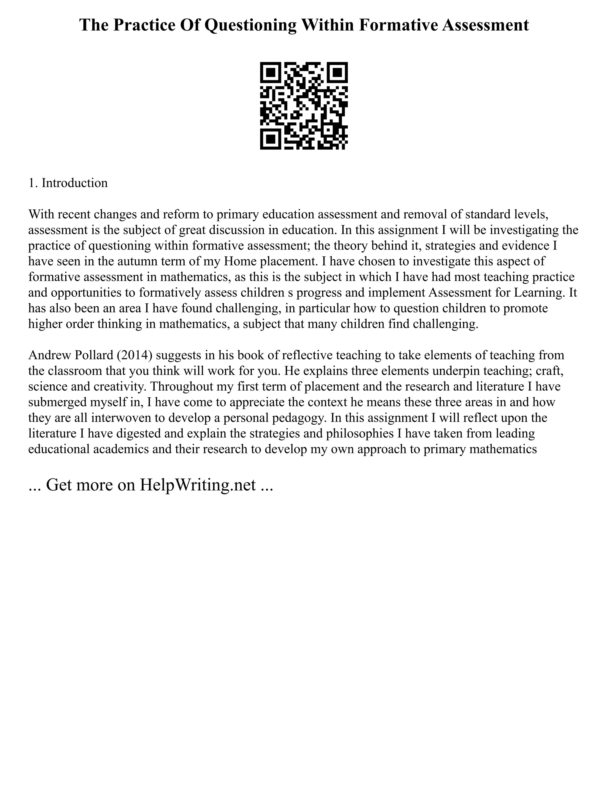The Practice Of Questioning Within Formative Assessment
1. Introduction
With recent changes and reform to primary education assessment and removal of standard levels,
assessment is the subject of great discussion in education. In this assignment I will be investigating the
practice of questioning within formative assessment; the theory behind it, strategies and evidence I
have seen in the autumn term of my Home placement. I have chosen to investigate this aspect of
formative assessment in mathematics, as this is the subject in which I have had most teaching practice
and opportunities to formatively assess children s progress and implement Assessment for Learning. It
has also been an area I have found challenging, in particular how to question children to promote
higher order thinking in mathematics, a subject that many children find challenging.
Andrew Pollard (2014) suggests in his book of reflective teaching to take elements of teaching from
the classroom that you think will work for you. He explains three elements underpin teaching; craft,
science and creativity. Throughout my first term of placement and the research and literature I have
submerged myself in, I have come to appreciate the context he means these three areas in and how
they are all interwoven to develop a personal pedagogy. In this assignment I will reflect upon the
literature I have digested and explain the strategies and philosophies I have taken from leading
educational academics and their research to develop my own approach to primary mathematics
... Get more on HelpWriting.net ...
 