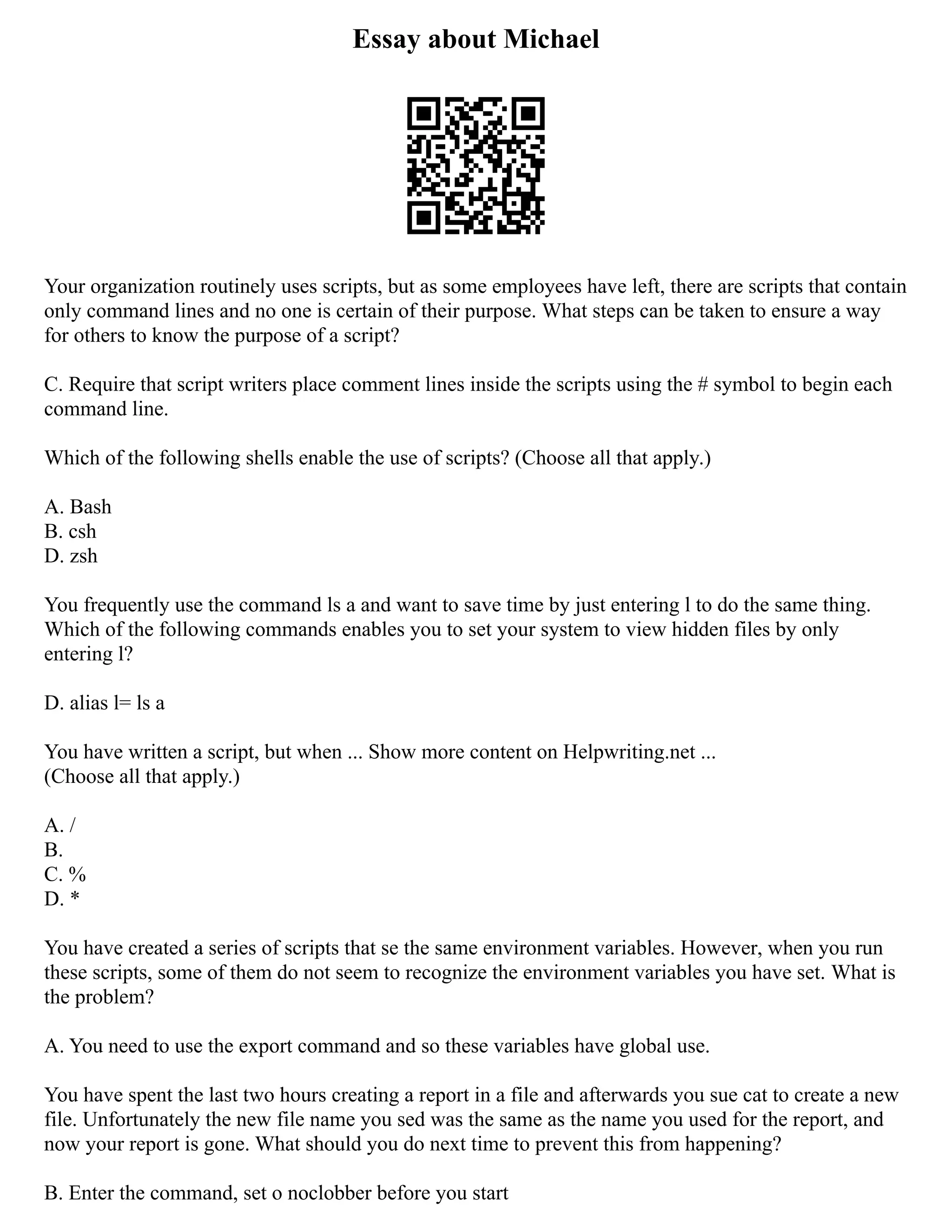 Essay about Michael
Your organization routinely uses scripts, but as some employees have left, there are scripts that contain
only command lines and no one is certain of their purpose. What steps can be taken to ensure a way
for others to know the purpose of a script?
C. Require that script writers place comment lines inside the scripts using the # symbol to begin each
command line.
Which of the following shells enable the use of scripts? (Choose all that apply.)
A. Bash
B. csh
D. zsh
You frequently use the command ls a and want to save time by just entering l to do the same thing.
Which of the following commands enables you to set your system to view hidden files by only
entering l?
D. alias l= ls a
You have written a script, but when ... Show more content on Helpwriting.net ...
(Choose all that apply.)
A. /
B.
C. %
D. *
You have created a series of scripts that se the same environment variables. However, when you run
these scripts, some of them do not seem to recognize the environment variables you have set. What is
the problem?
A. You need to use the export command and so these variables have global use.
You have spent the last two hours creating a report in a file and afterwards you sue cat to create a new
file. Unfortunately the new file name you sed was the same as the name you used for the report, and
now your report is gone. What should you do next time to prevent this from happening?
B. Enter the command, set o noclobber before you start
 