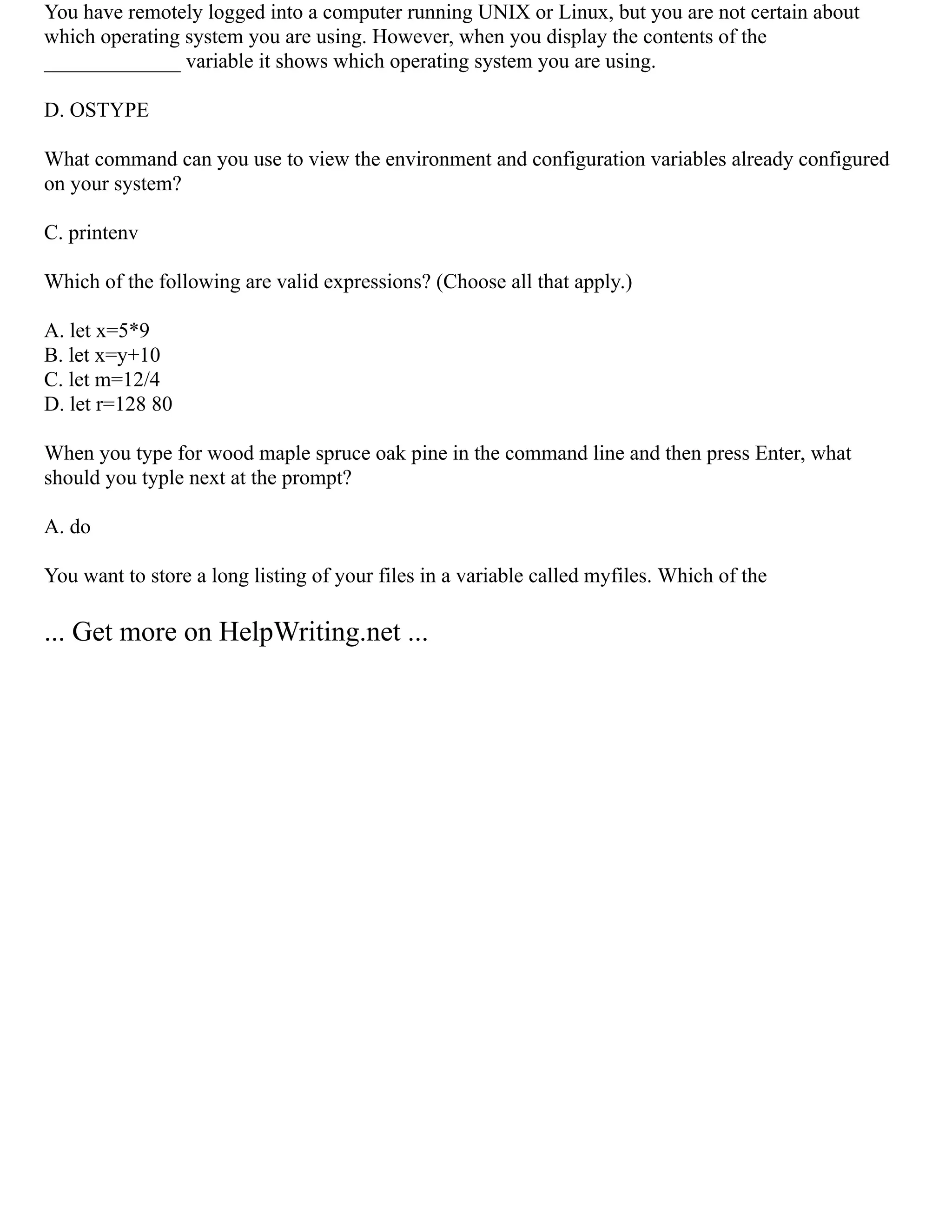 You have remotely logged into a computer running UNIX or Linux, but you are not certain about
which operating system you are using. However, when you display the contents of the
_____________ variable it shows which operating system you are using.
D. OSTYPE
What command can you use to view the environment and configuration variables already configured
on your system?
C. printenv
Which of the following are valid expressions? (Choose all that apply.)
A. let x=5*9
B. let x=y+10
C. let m=12/4
D. let r=128 80
When you type for wood maple spruce oak pine in the command line and then press Enter, what
should you typle next at the prompt?
A. do
You want to store a long listing of your files in a variable called myfiles. Which of the
... Get more on HelpWriting.net ...
 