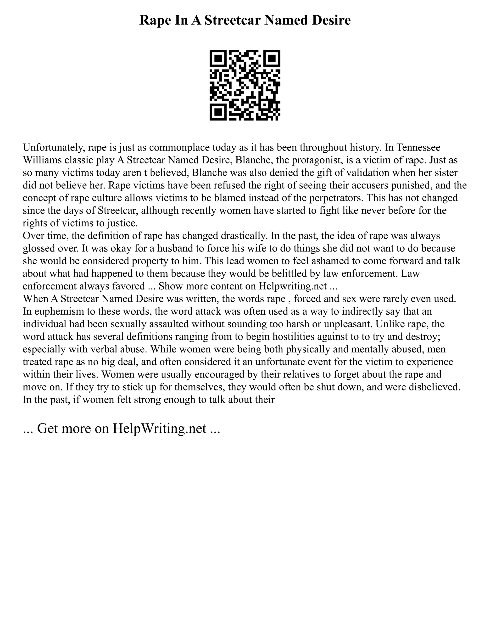 Rape In A Streetcar Named Desire
Unfortunately, rape is just as commonplace today as it has been throughout history. In Tennessee
Williams classic play A Streetcar Named Desire, Blanche, the protagonist, is a victim of rape. Just as
so many victims today aren t believed, Blanche was also denied the gift of validation when her sister
did not believe her. Rape victims have been refused the right of seeing their accusers punished, and the
concept of rape culture allows victims to be blamed instead of the perpetrators. This has not changed
since the days of Streetcar, although recently women have started to fight like never before for the
rights of victims to justice.
Over time, the definition of rape has changed drastically. In the past, the idea of rape was always
glossed over. It was okay for a husband to force his wife to do things she did not want to do because
she would be considered property to him. This lead women to feel ashamed to come forward and talk
about what had happened to them because they would be belittled by law enforcement. Law
enforcement always favored ... Show more content on Helpwriting.net ...
When A Streetcar Named Desire was written, the words rape , forced and sex were rarely even used.
In euphemism to these words, the word attack was often used as a way to indirectly say that an
individual had been sexually assaulted without sounding too harsh or unpleasant. Unlike rape, the
word attack has several definitions ranging from to begin hostilities against to to try and destroy;
especially with verbal abuse. While women were being both physically and mentally abused, men
treated rape as no big deal, and often considered it an unfortunate event for the victim to experience
within their lives. Women were usually encouraged by their relatives to forget about the rape and
move on. If they try to stick up for themselves, they would often be shut down, and were disbelieved.
In the past, if women felt strong enough to talk about their
... Get more on HelpWriting.net ...
 