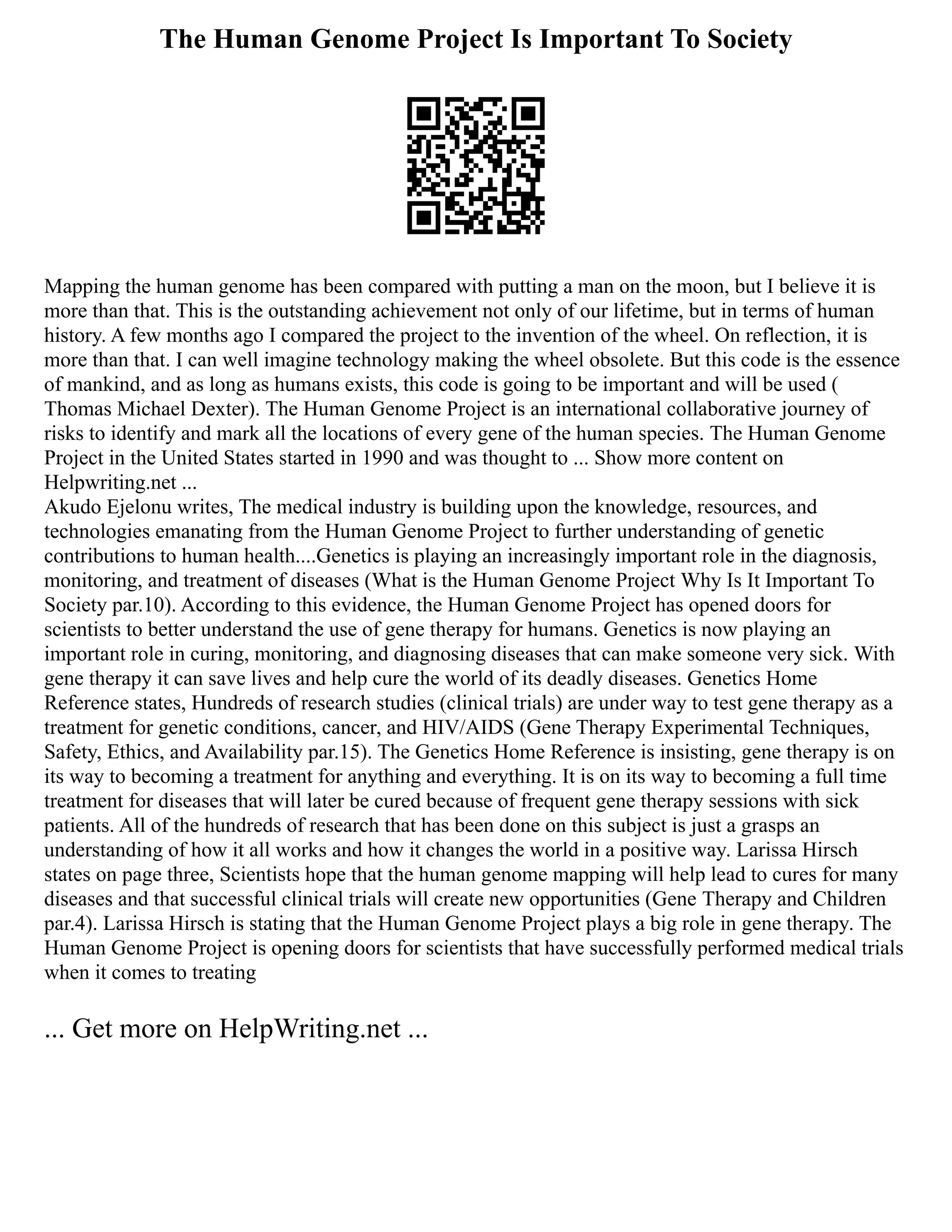 The Human Genome Project Is Important To Society
Mapping the human genome has been compared with putting a man on the moon, but I believe it is
more than that. This is the outstanding achievement not only of our lifetime, but in terms of human
history. A few months ago I compared the project to the invention of the wheel. On reflection, it is
more than that. I can well imagine technology making the wheel obsolete. But this code is the essence
of mankind, and as long as humans exists, this code is going to be important and will be used (
Thomas Michael Dexter). The Human Genome Project is an international collaborative journey of
risks to identify and mark all the locations of every gene of the human species. The Human Genome
Project in the United States started in 1990 and was thought to ... Show more content on
Helpwriting.net ...
Akudo Ejelonu writes, The medical industry is building upon the knowledge, resources, and
technologies emanating from the Human Genome Project to further understanding of genetic
contributions to human health....Genetics is playing an increasingly important role in the diagnosis,
monitoring, and treatment of diseases (What is the Human Genome Project Why Is It Important To
Society par.10). According to this evidence, the Human Genome Project has opened doors for
scientists to better understand the use of gene therapy for humans. Genetics is now playing an
important role in curing, monitoring, and diagnosing diseases that can make someone very sick. With
gene therapy it can save lives and help cure the world of its deadly diseases. Genetics Home
Reference states, Hundreds of research studies (clinical trials) are under way to test gene therapy as a
treatment for genetic conditions, cancer, and HIV/AIDS (Gene Therapy Experimental Techniques,
Safety, Ethics, and Availability par.15). The Genetics Home Reference is insisting, gene therapy is on
its way to becoming a treatment for anything and everything. It is on its way to becoming a full time
treatment for diseases that will later be cured because of frequent gene therapy sessions with sick
patients. All of the hundreds of research that has been done on this subject is just a grasps an
understanding of how it all works and how it changes the world in a positive way. Larissa Hirsch
states on page three, Scientists hope that the human genome mapping will help lead to cures for many
diseases and that successful clinical trials will create new opportunities (Gene Therapy and Children
par.4). Larissa Hirsch is stating that the Human Genome Project plays a big role in gene therapy. The
Human Genome Project is opening doors for scientists that have successfully performed medical trials
when it comes to treating
... Get more on HelpWriting.net ...
 