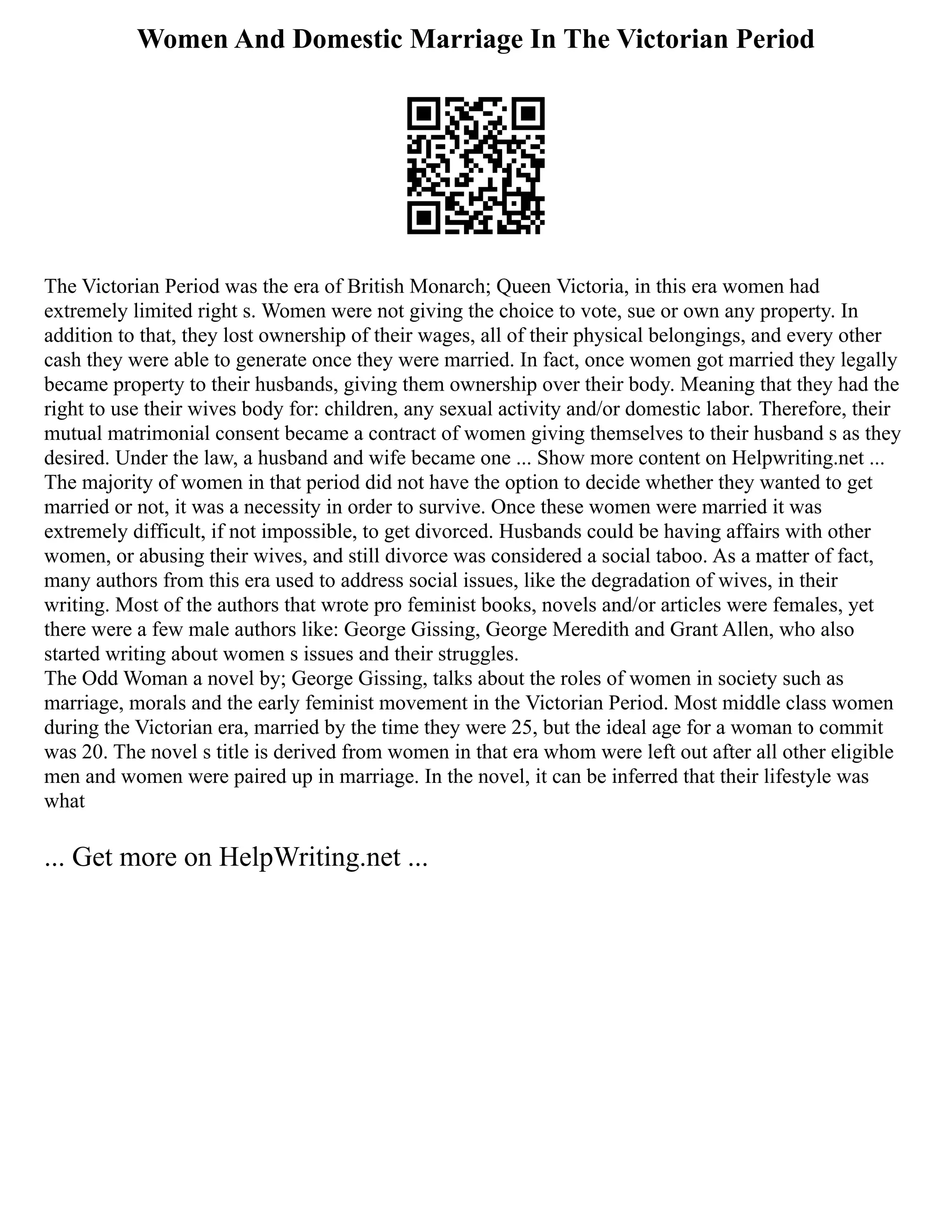 Women And Domestic Marriage In The Victorian Period
The Victorian Period was the era of British Monarch; Queen Victoria, in this era women had
extremely limited right s. Women were not giving the choice to vote, sue or own any property. In
addition to that, they lost ownership of their wages, all of their physical belongings, and every other
cash they were able to generate once they were married. In fact, once women got married they legally
became property to their husbands, giving them ownership over their body. Meaning that they had the
right to use their wives body for: children, any sexual activity and/or domestic labor. Therefore, their
mutual matrimonial consent became a contract of women giving themselves to their husband s as they
desired. Under the law, a husband and wife became one ... Show more content on Helpwriting.net ...
The majority of women in that period did not have the option to decide whether they wanted to get
married or not, it was a necessity in order to survive. Once these women were married it was
extremely difficult, if not impossible, to get divorced. Husbands could be having affairs with other
women, or abusing their wives, and still divorce was considered a social taboo. As a matter of fact,
many authors from this era used to address social issues, like the degradation of wives, in their
writing. Most of the authors that wrote pro feminist books, novels and/or articles were females, yet
there were a few male authors like: George Gissing, George Meredith and Grant Allen, who also
started writing about women s issues and their struggles.
The Odd Woman a novel by; George Gissing, talks about the roles of women in society such as
marriage, morals and the early feminist movement in the Victorian Period. Most middle class women
during the Victorian era, married by the time they were 25, but the ideal age for a woman to commit
was 20. The novel s title is derived from women in that era whom were left out after all other eligible
men and women were paired up in marriage. In the novel, it can be inferred that their lifestyle was
what
... Get more on HelpWriting.net ...
 