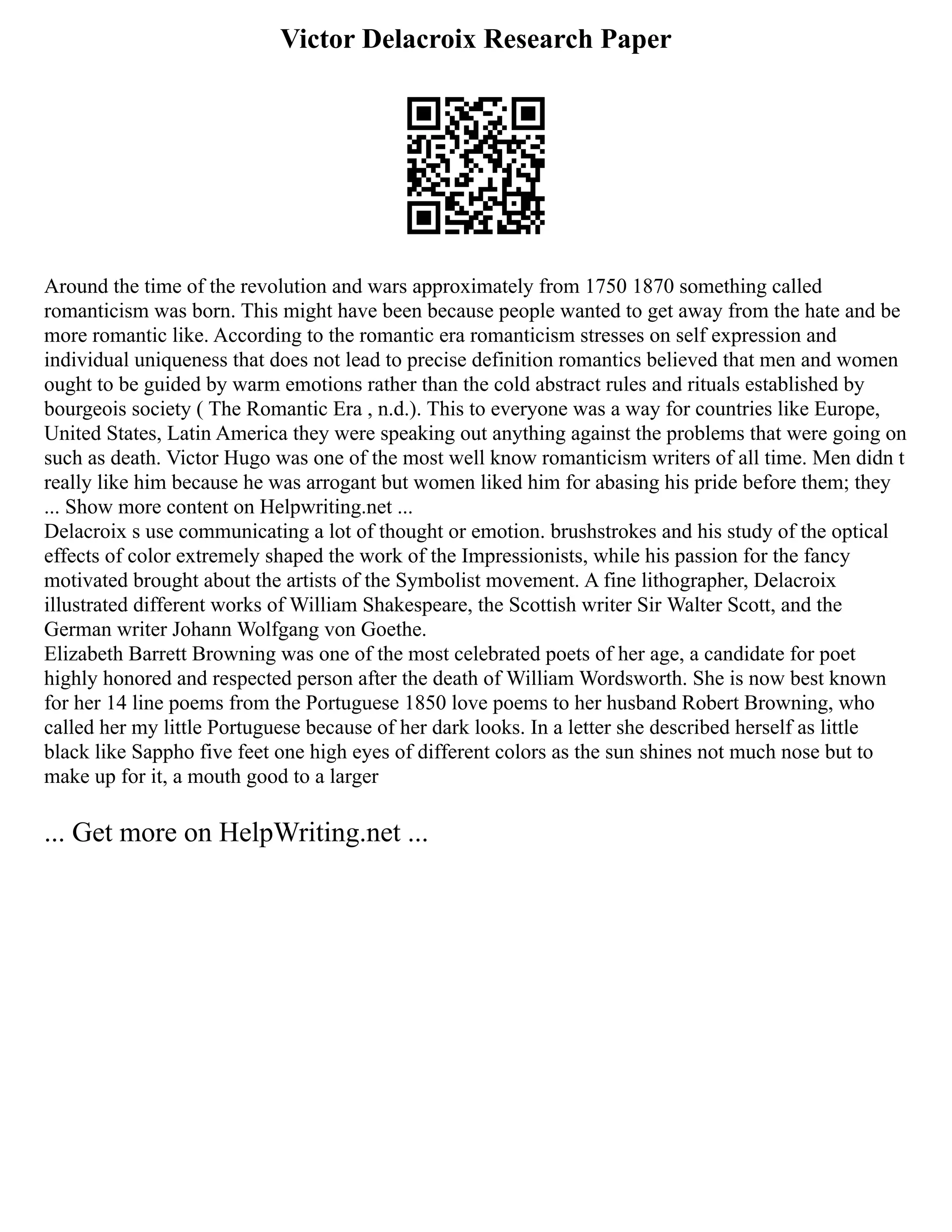 Victor Delacroix Research Paper
Around the time of the revolution and wars approximately from 1750 1870 something called
romanticism was born. This might have been because people wanted to get away from the hate and be
more romantic like. According to the romantic era romanticism stresses on self expression and
individual uniqueness that does not lead to precise definition romantics believed that men and women
ought to be guided by warm emotions rather than the cold abstract rules and rituals established by
bourgeois society ( The Romantic Era , n.d.). This to everyone was a way for countries like Europe,
United States, Latin America they were speaking out anything against the problems that were going on
such as death. Victor Hugo was one of the most well know romanticism writers of all time. Men didn t
really like him because he was arrogant but women liked him for abasing his pride before them; they
... Show more content on Helpwriting.net ...
Delacroix s use communicating a lot of thought or emotion. brushstrokes and his study of the optical
effects of color extremely shaped the work of the Impressionists, while his passion for the fancy
motivated brought about the artists of the Symbolist movement. A fine lithographer, Delacroix
illustrated different works of William Shakespeare, the Scottish writer Sir Walter Scott, and the
German writer Johann Wolfgang von Goethe.
Elizabeth Barrett Browning was one of the most celebrated poets of her age, a candidate for poet
highly honored and respected person after the death of William Wordsworth. She is now best known
for her 14 line poems from the Portuguese 1850 love poems to her husband Robert Browning, who
called her my little Portuguese because of her dark looks. In a letter she described herself as little
black like Sappho five feet one high eyes of different colors as the sun shines not much nose but to
make up for it, a mouth good to a larger
... Get more on HelpWriting.net ...
 