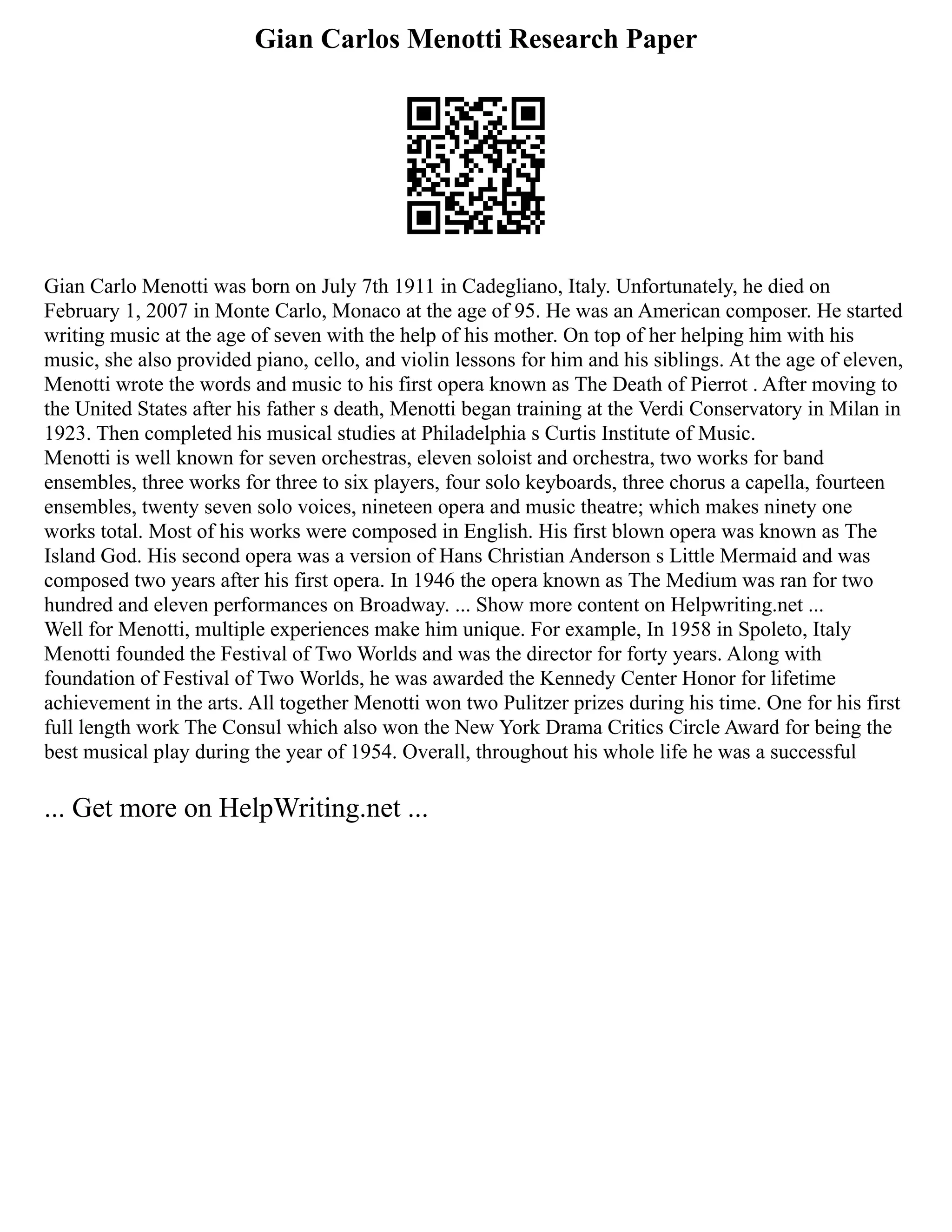 Gian Carlos Menotti Research Paper
Gian Carlo Menotti was born on July 7th 1911 in Cadegliano, Italy. Unfortunately, he died on
February 1, 2007 in Monte Carlo, Monaco at the age of 95. He was an American composer. He started
writing music at the age of seven with the help of his mother. On top of her helping him with his
music, she also provided piano, cello, and violin lessons for him and his siblings. At the age of eleven,
Menotti wrote the words and music to his first opera known as The Death of Pierrot . After moving to
the United States after his father s death, Menotti began training at the Verdi Conservatory in Milan in
1923. Then completed his musical studies at Philadelphia s Curtis Institute of Music.
Menotti is well known for seven orchestras, eleven soloist and orchestra, two works for band
ensembles, three works for three to six players, four solo keyboards, three chorus a capella, fourteen
ensembles, twenty seven solo voices, nineteen opera and music theatre; which makes ninety one
works total. Most of his works were composed in English. His first blown opera was known as The
Island God. His second opera was a version of Hans Christian Anderson s Little Mermaid and was
composed two years after his first opera. In 1946 the opera known as The Medium was ran for two
hundred and eleven performances on Broadway. ... Show more content on Helpwriting.net ...
Well for Menotti, multiple experiences make him unique. For example, In 1958 in Spoleto, Italy
Menotti founded the Festival of Two Worlds and was the director for forty years. Along with
foundation of Festival of Two Worlds, he was awarded the Kennedy Center Honor for lifetime
achievement in the arts. All together Menotti won two Pulitzer prizes during his time. One for his first
full length work The Consul which also won the New York Drama Critics Circle Award for being the
best musical play during the year of 1954. Overall, throughout his whole life he was a successful
... Get more on HelpWriting.net ...
 