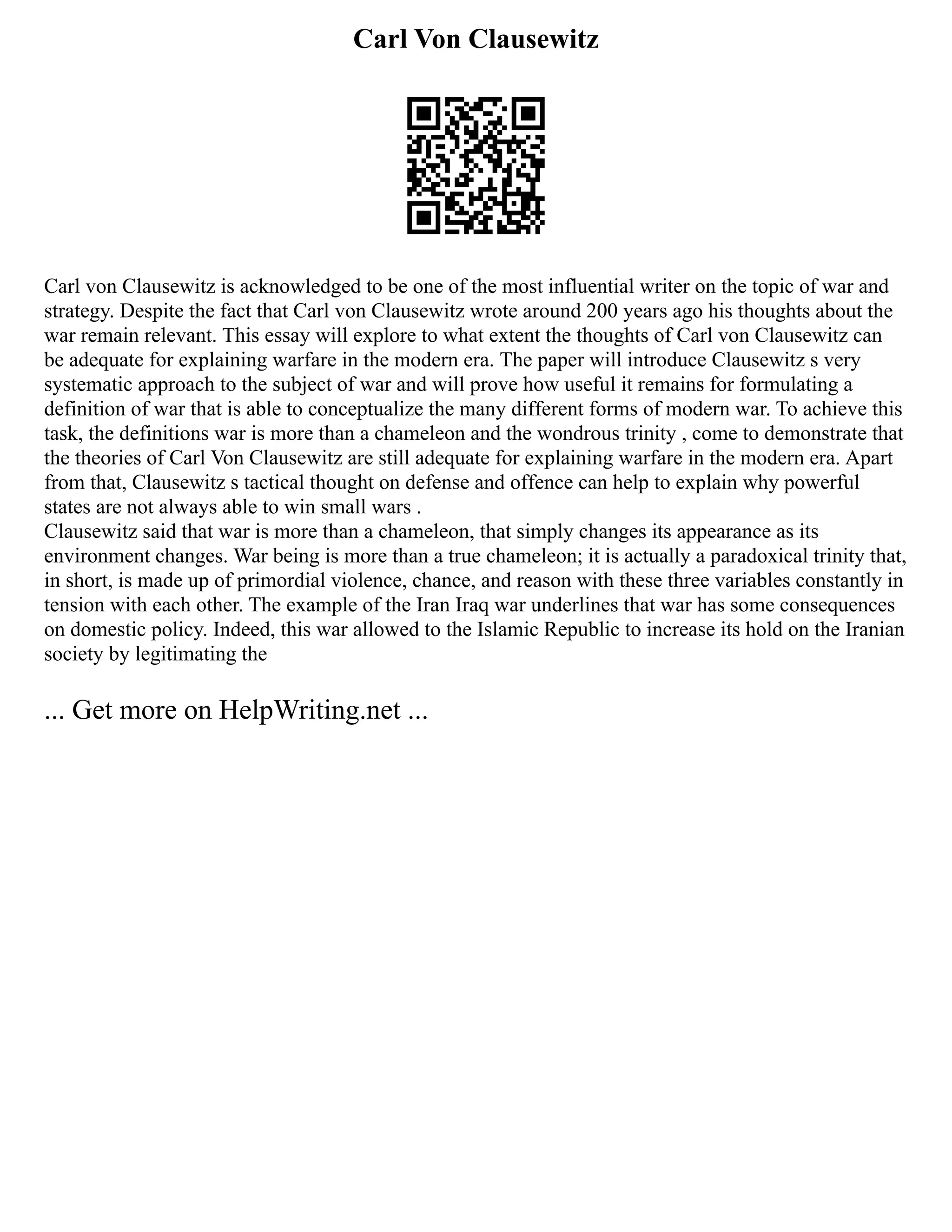 Carl Von Clausewitz
Carl von Clausewitz is acknowledged to be one of the most influential writer on the topic of war and
strategy. Despite the fact that Carl von Clausewitz wrote around 200 years ago his thoughts about the
war remain relevant. This essay will explore to what extent the thoughts of Carl von Clausewitz can
be adequate for explaining warfare in the modern era. The paper will introduce Clausewitz s very
systematic approach to the subject of war and will prove how useful it remains for formulating a
definition of war that is able to conceptualize the many different forms of modern war. To achieve this
task, the definitions war is more than a chameleon and the wondrous trinity , come to demonstrate that
the theories of Carl Von Clausewitz are still adequate for explaining warfare in the modern era. Apart
from that, Clausewitz s tactical thought on defense and offence can help to explain why powerful
states are not always able to win small wars .
Clausewitz said that war is more than a chameleon, that simply changes its appearance as its
environment changes. War being is more than a true chameleon; it is actually a paradoxical trinity that,
in short, is made up of primordial violence, chance, and reason with these three variables constantly in
tension with each other. The example of the Iran Iraq war underlines that war has some consequences
on domestic policy. Indeed, this war allowed to the Islamic Republic to increase its hold on the Iranian
society by legitimating the
... Get more on HelpWriting.net ...
 