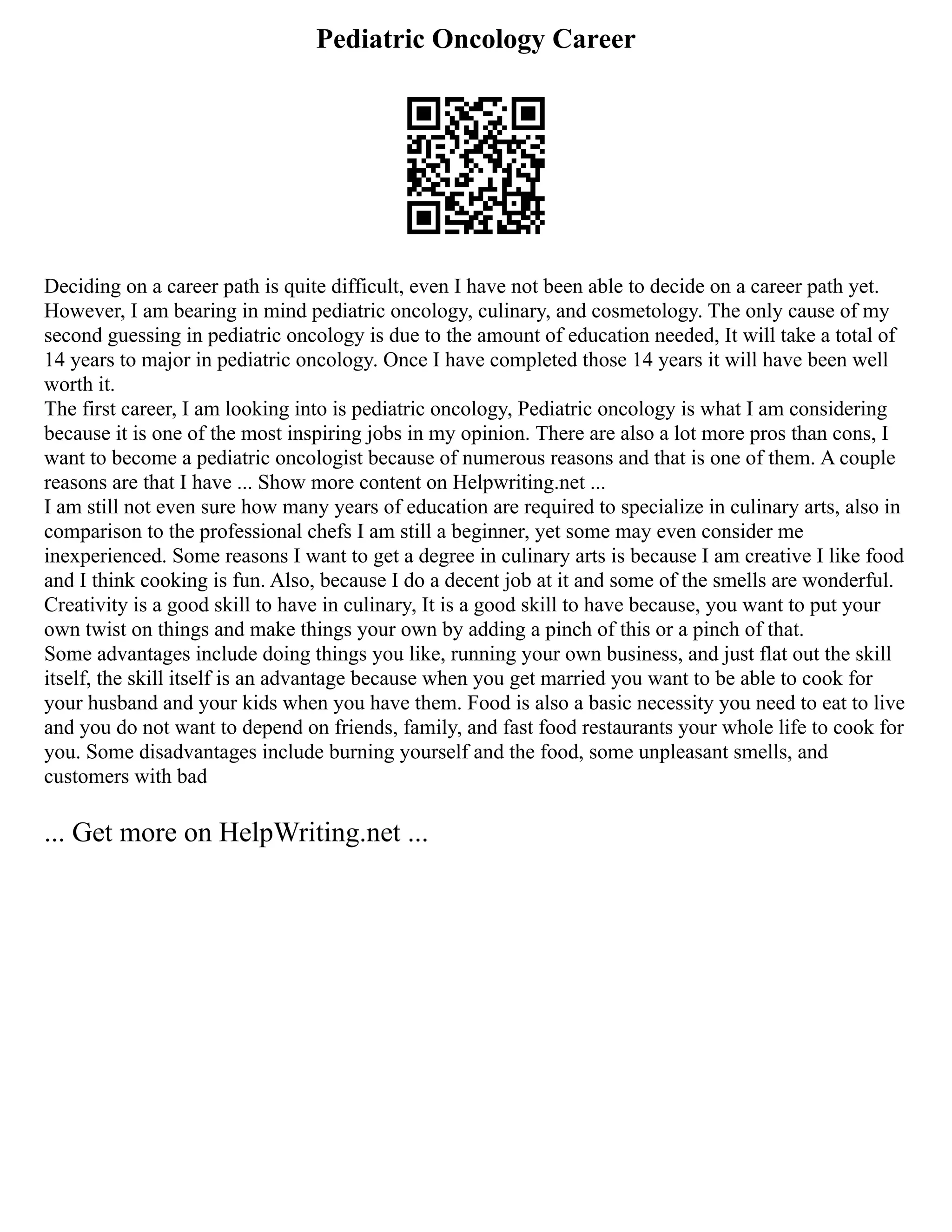 Pediatric Oncology Career
Deciding on a career path is quite difficult, even I have not been able to decide on a career path yet.
However, I am bearing in mind pediatric oncology, culinary, and cosmetology. The only cause of my
second guessing in pediatric oncology is due to the amount of education needed, It will take a total of
14 years to major in pediatric oncology. Once I have completed those 14 years it will have been well
worth it.
The first career, I am looking into is pediatric oncology, Pediatric oncology is what I am considering
because it is one of the most inspiring jobs in my opinion. There are also a lot more pros than cons, I
want to become a pediatric oncologist because of numerous reasons and that is one of them. A couple
reasons are that I have ... Show more content on Helpwriting.net ...
I am still not even sure how many years of education are required to specialize in culinary arts, also in
comparison to the professional chefs I am still a beginner, yet some may even consider me
inexperienced. Some reasons I want to get a degree in culinary arts is because I am creative I like food
and I think cooking is fun. Also, because I do a decent job at it and some of the smells are wonderful.
Creativity is a good skill to have in culinary, It is a good skill to have because, you want to put your
own twist on things and make things your own by adding a pinch of this or a pinch of that.
Some advantages include doing things you like, running your own business, and just flat out the skill
itself, the skill itself is an advantage because when you get married you want to be able to cook for
your husband and your kids when you have them. Food is also a basic necessity you need to eat to live
and you do not want to depend on friends, family, and fast food restaurants your whole life to cook for
you. Some disadvantages include burning yourself and the food, some unpleasant smells, and
customers with bad
... Get more on HelpWriting.net ...
 