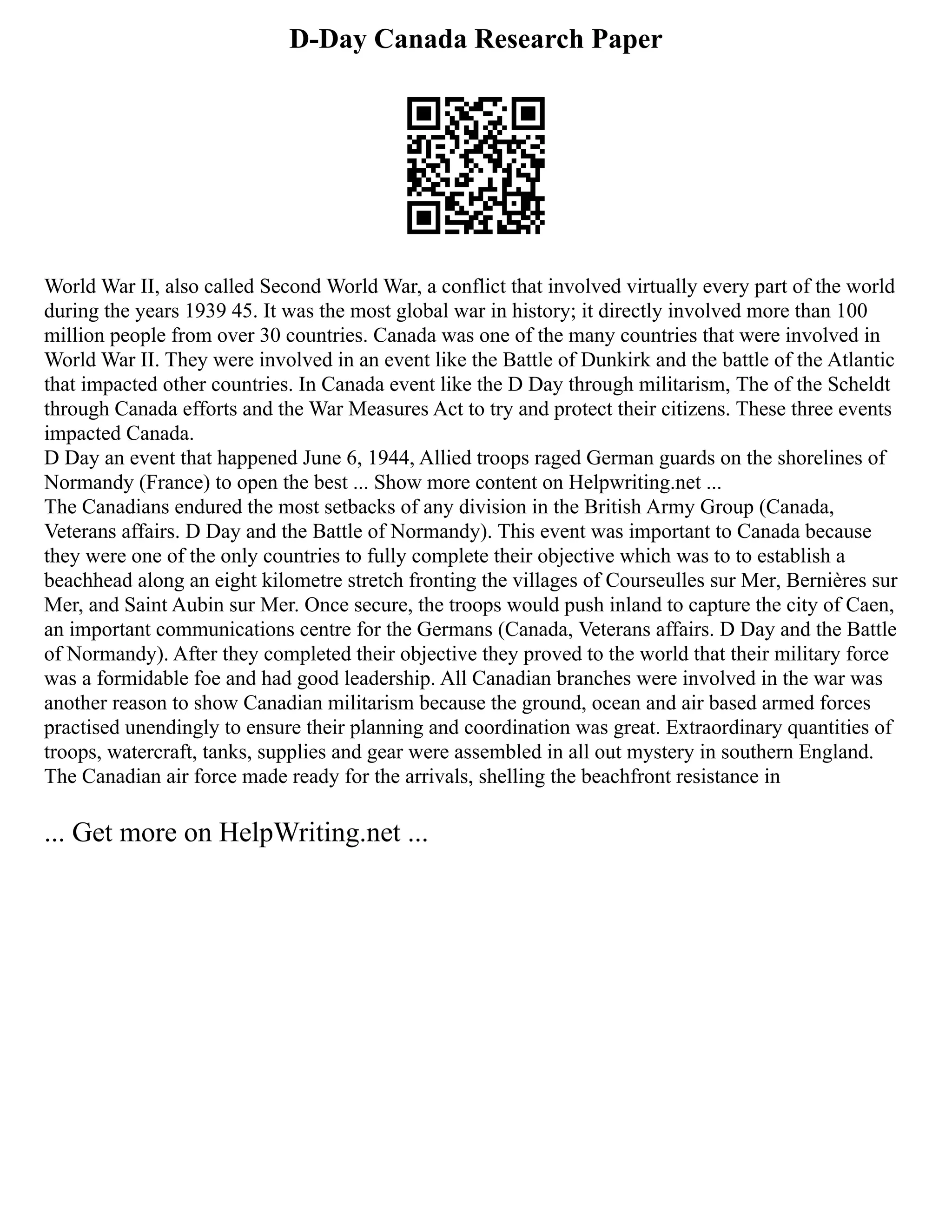 D-Day Canada Research Paper
World War II, also called Second World War, a conflict that involved virtually every part of the world
during the years 1939 45. It was the most global war in history; it directly involved more than 100
million people from over 30 countries. Canada was one of the many countries that were involved in
World War II. They were involved in an event like the Battle of Dunkirk and the battle of the Atlantic
that impacted other countries. In Canada event like the D Day through militarism, The of the Scheldt
through Canada efforts and the War Measures Act to try and protect their citizens. These three events
impacted Canada.
D Day an event that happened June 6, 1944, Allied troops raged German guards on the shorelines of
Normandy (France) to open the best ... Show more content on Helpwriting.net ...
The Canadians endured the most setbacks of any division in the British Army Group (Canada,
Veterans affairs. D Day and the Battle of Normandy). This event was important to Canada because
they were one of the only countries to fully complete their objective which was to to establish a
beachhead along an eight kilometre stretch fronting the villages of Courseulles sur Mer, Bernières sur
Mer, and Saint Aubin sur Mer. Once secure, the troops would push inland to capture the city of Caen,
an important communications centre for the Germans (Canada, Veterans affairs. D Day and the Battle
of Normandy). After they completed their objective they proved to the world that their military force
was a formidable foe and had good leadership. All Canadian branches were involved in the war was
another reason to show Canadian militarism because the ground, ocean and air based armed forces
practised unendingly to ensure their planning and coordination was great. Extraordinary quantities of
troops, watercraft, tanks, supplies and gear were assembled in all out mystery in southern England.
The Canadian air force made ready for the arrivals, shelling the beachfront resistance in
... Get more on HelpWriting.net ...
 