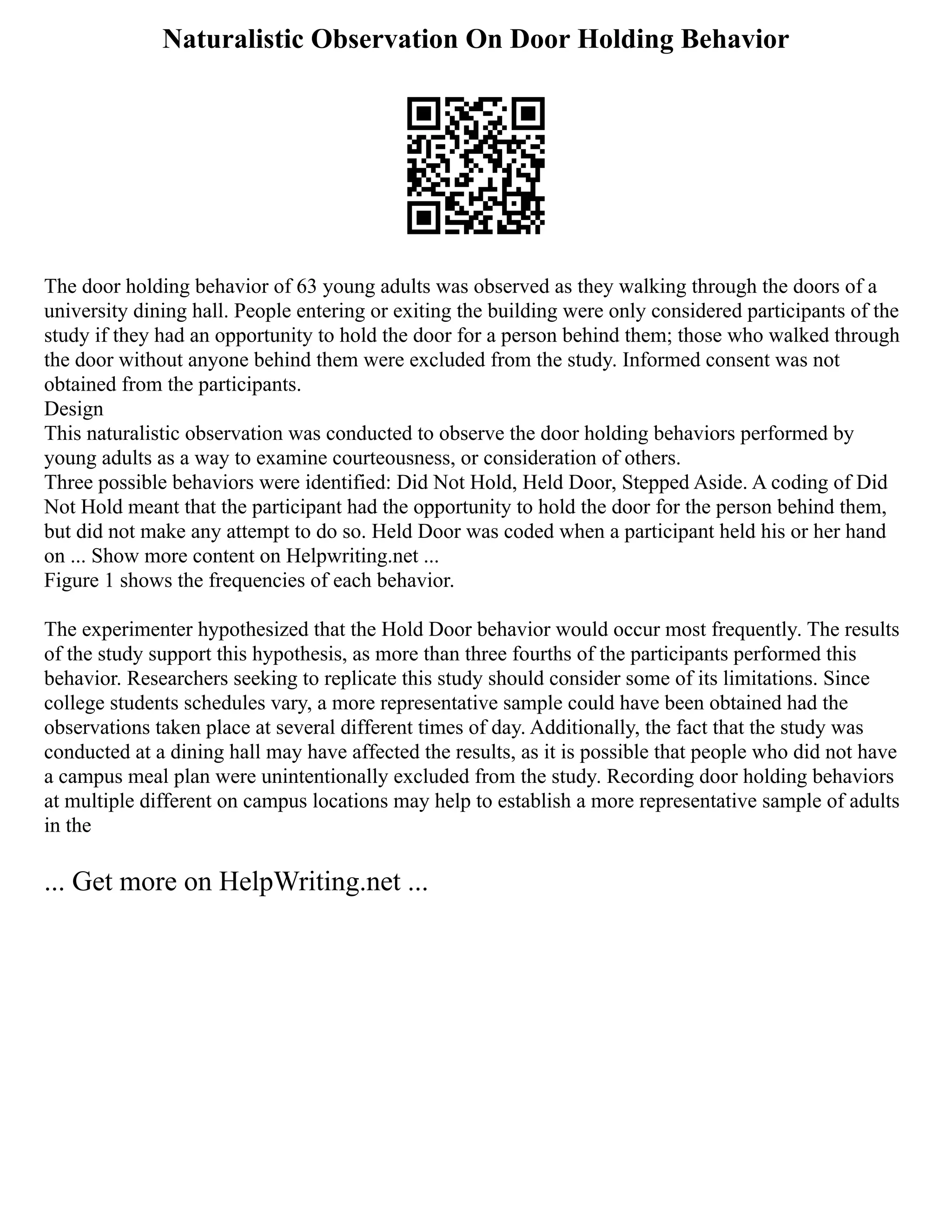 Naturalistic Observation On Door Holding Behavior
The door holding behavior of 63 young adults was observed as they walking through the doors of a
university dining hall. People entering or exiting the building were only considered participants of the
study if they had an opportunity to hold the door for a person behind them; those who walked through
the door without anyone behind them were excluded from the study. Informed consent was not
obtained from the participants.
Design
This naturalistic observation was conducted to observe the door holding behaviors performed by
young adults as a way to examine courteousness, or consideration of others.
Three possible behaviors were identified: Did Not Hold, Held Door, Stepped Aside. A coding of Did
Not Hold meant that the participant had the opportunity to hold the door for the person behind them,
but did not make any attempt to do so. Held Door was coded when a participant held his or her hand
on ... Show more content on Helpwriting.net ...
Figure 1 shows the frequencies of each behavior.
The experimenter hypothesized that the Hold Door behavior would occur most frequently. The results
of the study support this hypothesis, as more than three fourths of the participants performed this
behavior. Researchers seeking to replicate this study should consider some of its limitations. Since
college students schedules vary, a more representative sample could have been obtained had the
observations taken place at several different times of day. Additionally, the fact that the study was
conducted at a dining hall may have affected the results, as it is possible that people who did not have
a campus meal plan were unintentionally excluded from the study. Recording door holding behaviors
at multiple different on campus locations may help to establish a more representative sample of adults
in the
... Get more on HelpWriting.net ...
 