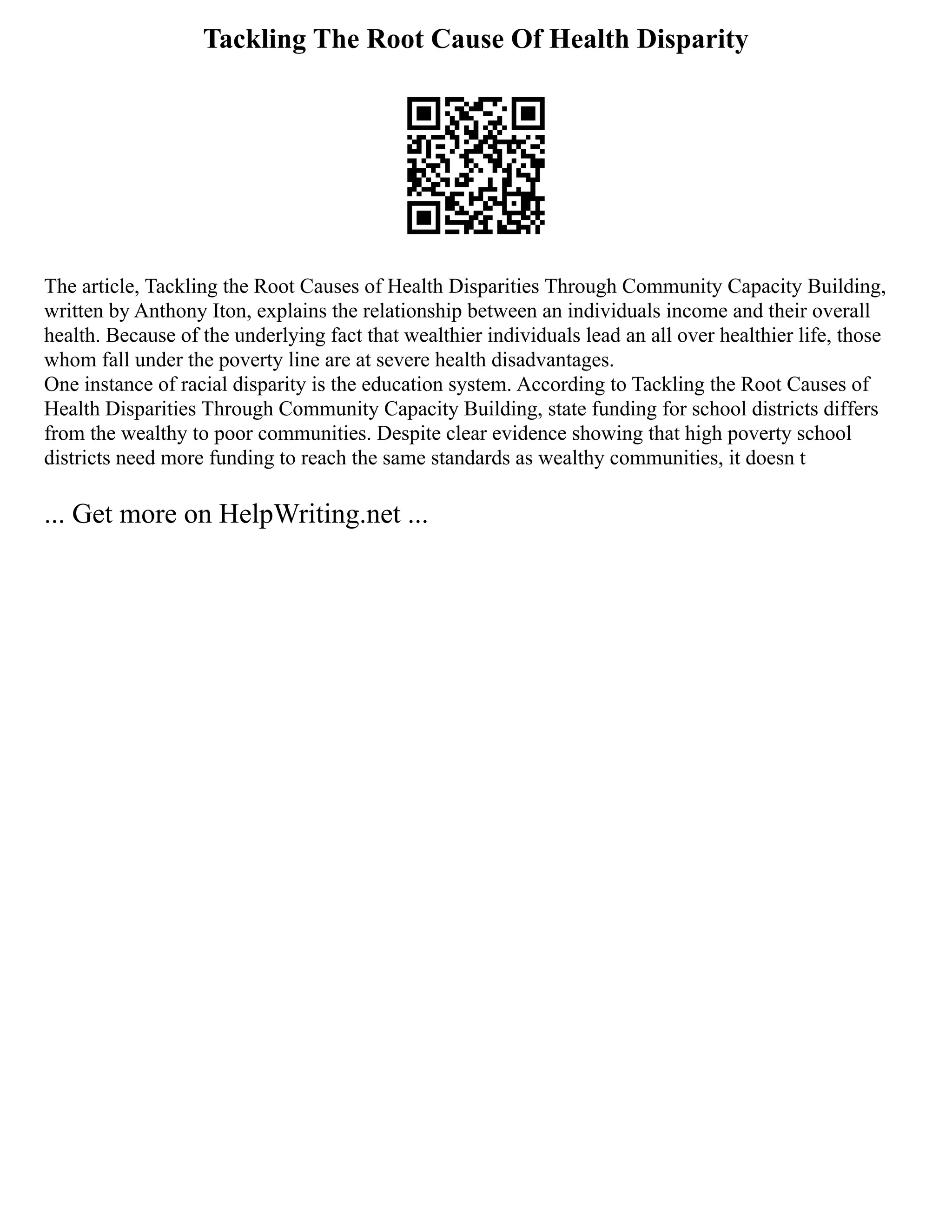 Tackling The Root Cause Of Health Disparity
The article, Tackling the Root Causes of Health Disparities Through Community Capacity Building,
written by Anthony Iton, explains the relationship between an individuals income and their overall
health. Because of the underlying fact that wealthier individuals lead an all over healthier life, those
whom fall under the poverty line are at severe health disadvantages.
One instance of racial disparity is the education system. According to Tackling the Root Causes of
Health Disparities Through Community Capacity Building, state funding for school districts differs
from the wealthy to poor communities. Despite clear evidence showing that high poverty school
districts need more funding to reach the same standards as wealthy communities, it doesn t
... Get more on HelpWriting.net ...
 