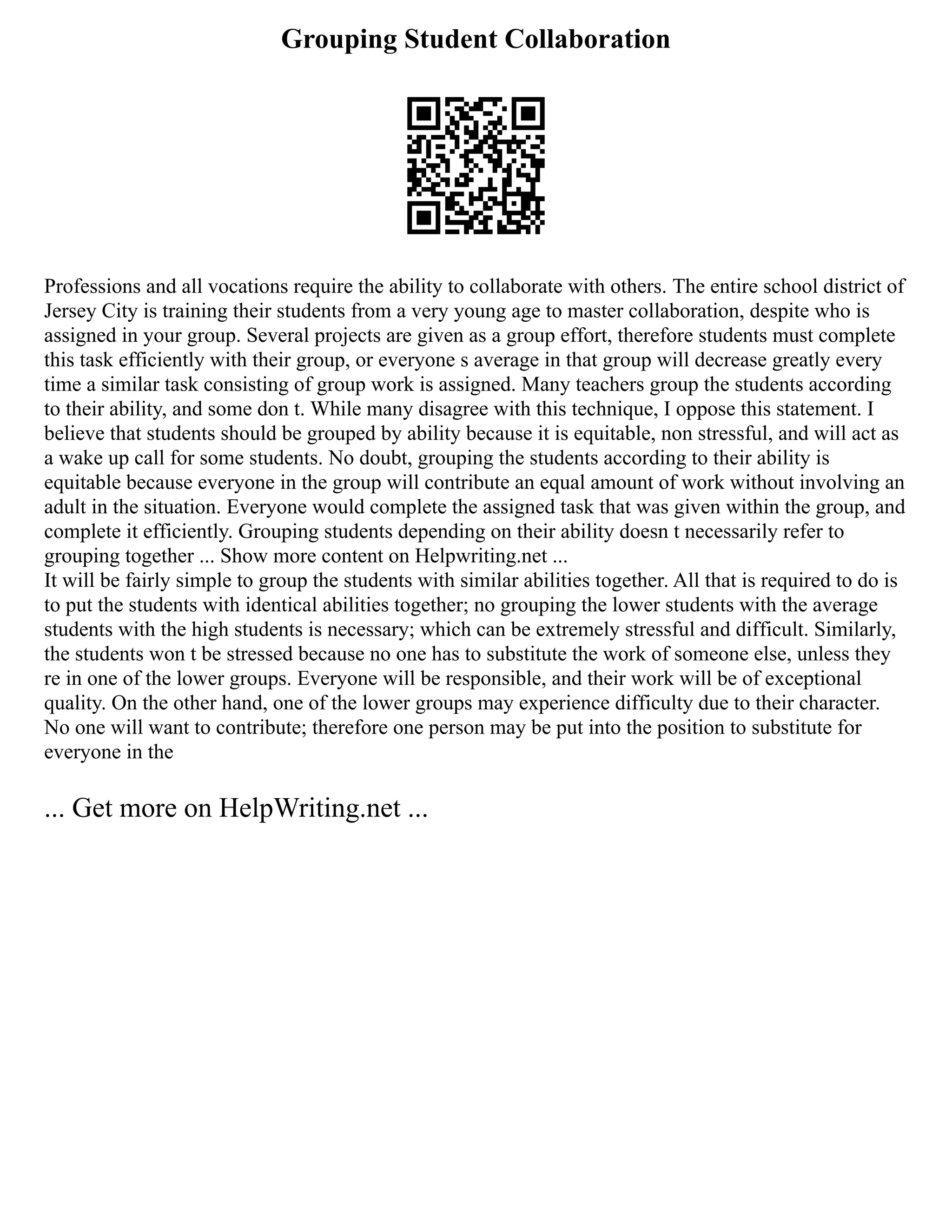 Grouping Student Collaboration
Professions and all vocations require the ability to collaborate with others. The entire school district of
Jersey City is training their students from a very young age to master collaboration, despite who is
assigned in your group. Several projects are given as a group effort, therefore students must complete
this task efficiently with their group, or everyone s average in that group will decrease greatly every
time a similar task consisting of group work is assigned. Many teachers group the students according
to their ability, and some don t. While many disagree with this technique, I oppose this statement. I
believe that students should be grouped by ability because it is equitable, non stressful, and will act as
a wake up call for some students. No doubt, grouping the students according to their ability is
equitable because everyone in the group will contribute an equal amount of work without involving an
adult in the situation. Everyone would complete the assigned task that was given within the group, and
complete it efficiently. Grouping students depending on their ability doesn t necessarily refer to
grouping together ... Show more content on Helpwriting.net ...
It will be fairly simple to group the students with similar abilities together. All that is required to do is
to put the students with identical abilities together; no grouping the lower students with the average
students with the high students is necessary; which can be extremely stressful and difficult. Similarly,
the students won t be stressed because no one has to substitute the work of someone else, unless they
re in one of the lower groups. Everyone will be responsible, and their work will be of exceptional
quality. On the other hand, one of the lower groups may experience difficulty due to their character.
No one will want to contribute; therefore one person may be put into the position to substitute for
everyone in the
... Get more on HelpWriting.net ...
 