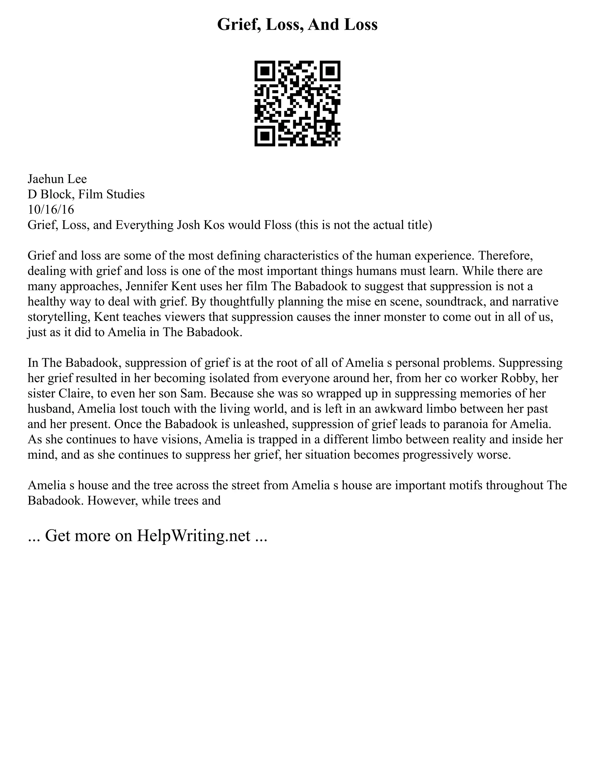 Grief, Loss, And Loss
Jaehun Lee
D Block, Film Studies
10/16/16
Grief, Loss, and Everything Josh Kos would Floss (this is not the actual title)
Grief and loss are some of the most defining characteristics of the human experience. Therefore,
dealing with grief and loss is one of the most important things humans must learn. While there are
many approaches, Jennifer Kent uses her film The Babadook to suggest that suppression is not a
healthy way to deal with grief. By thoughtfully planning the mise en scene, soundtrack, and narrative
storytelling, Kent teaches viewers that suppression causes the inner monster to come out in all of us,
just as it did to Amelia in The Babadook.
In The Babadook, suppression of grief is at the root of all of Amelia s personal problems. Suppressing
her grief resulted in her becoming isolated from everyone around her, from her co worker Robby, her
sister Claire, to even her son Sam. Because she was so wrapped up in suppressing memories of her
husband, Amelia lost touch with the living world, and is left in an awkward limbo between her past
and her present. Once the Babadook is unleashed, suppression of grief leads to paranoia for Amelia.
As she continues to have visions, Amelia is trapped in a different limbo between reality and inside her
mind, and as she continues to suppress her grief, her situation becomes progressively worse.
Amelia s house and the tree across the street from Amelia s house are important motifs throughout The
Babadook. However, while trees and
... Get more on HelpWriting.net ...
 