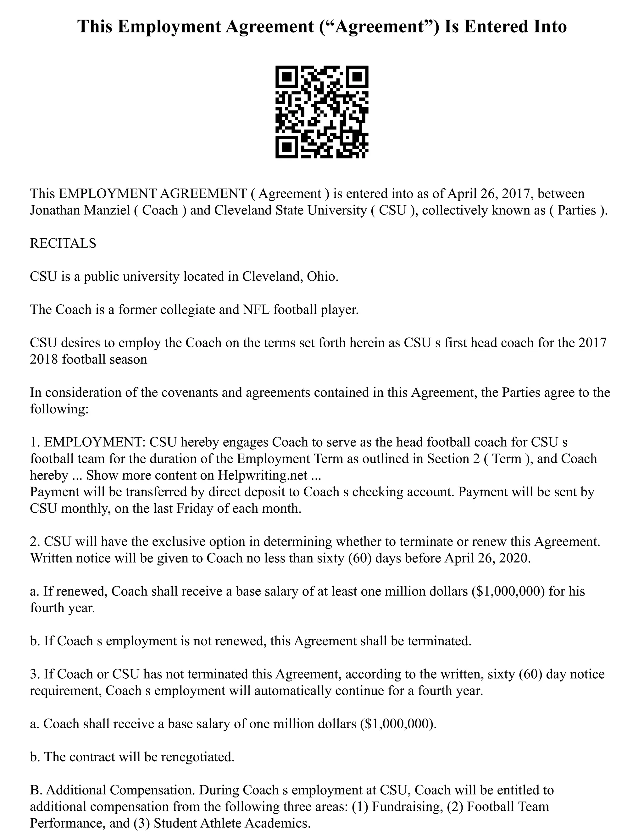 This Employment Agreement (“Agreement”) Is Entered Into
This EMPLOYMENT AGREEMENT ( Agreement ) is entered into as of April 26, 2017, between
Jonathan Manziel ( Coach ) and Cleveland State University ( CSU ), collectively known as ( Parties ).
RECITALS
CSU is a public university located in Cleveland, Ohio.
The Coach is a former collegiate and NFL football player.
CSU desires to employ the Coach on the terms set forth herein as CSU s first head coach for the 2017
2018 football season
In consideration of the covenants and agreements contained in this Agreement, the Parties agree to the
following:
1. EMPLOYMENT: CSU hereby engages Coach to serve as the head football coach for CSU s
football team for the duration of the Employment Term as outlined in Section 2 ( Term ), and Coach
hereby ... Show more content on Helpwriting.net ...
Payment will be transferred by direct deposit to Coach s checking account. Payment will be sent by
CSU monthly, on the last Friday of each month.
2. CSU will have the exclusive option in determining whether to terminate or renew this Agreement.
Written notice will be given to Coach no less than sixty (60) days before April 26, 2020.
a. If renewed, Coach shall receive a base salary of at least one million dollars ($1,000,000) for his
fourth year.
b. If Coach s employment is not renewed, this Agreement shall be terminated.
3. If Coach or CSU has not terminated this Agreement, according to the written, sixty (60) day notice
requirement, Coach s employment will automatically continue for a fourth year.
a. Coach shall receive a base salary of one million dollars ($1,000,000).
b. The contract will be renegotiated.
B. Additional Compensation. During Coach s employment at CSU, Coach will be entitled to
additional compensation from the following three areas: (1) Fundraising, (2) Football Team
Performance, and (3) Student Athlete Academics.
 