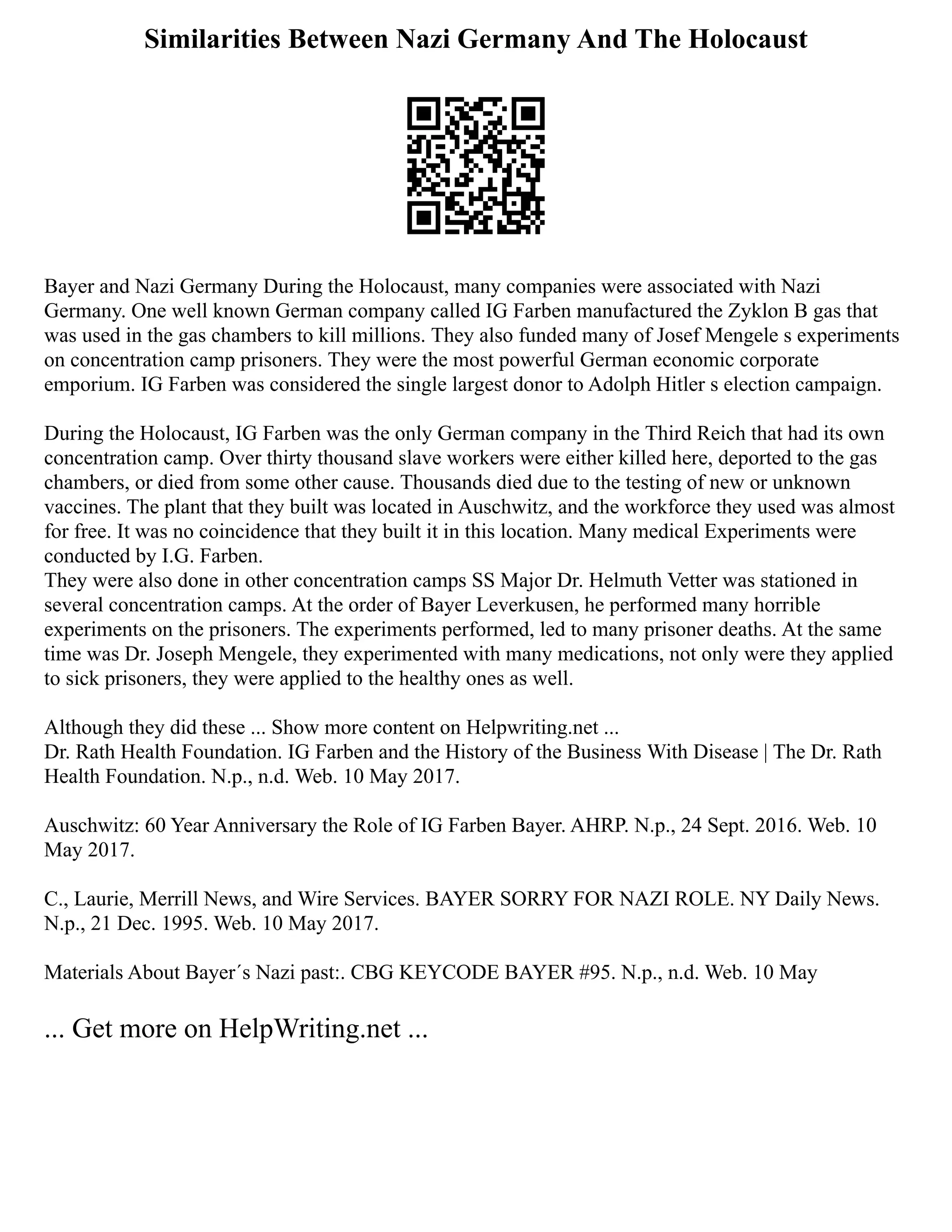 Similarities Between Nazi Germany And The Holocaust
Bayer and Nazi Germany During the Holocaust, many companies were associated with Nazi
Germany. One well known German company called IG Farben manufactured the Zyklon B gas that
was used in the gas chambers to kill millions. They also funded many of Josef Mengele s experiments
on concentration camp prisoners. They were the most powerful German economic corporate
emporium. IG Farben was considered the single largest donor to Adolph Hitler s election campaign.
During the Holocaust, IG Farben was the only German company in the Third Reich that had its own
concentration camp. Over thirty thousand slave workers were either killed here, deported to the gas
chambers, or died from some other cause. Thousands died due to the testing of new or unknown
vaccines. The plant that they built was located in Auschwitz, and the workforce they used was almost
for free. It was no coincidence that they built it in this location. Many medical Experiments were
conducted by I.G. Farben.
They were also done in other concentration camps SS Major Dr. Helmuth Vetter was stationed in
several concentration camps. At the order of Bayer Leverkusen, he performed many horrible
experiments on the prisoners. The experiments performed, led to many prisoner deaths. At the same
time was Dr. Joseph Mengele, they experimented with many medications, not only were they applied
to sick prisoners, they were applied to the healthy ones as well.
Although they did these ... Show more content on Helpwriting.net ...
Dr. Rath Health Foundation. IG Farben and the History of the Business With Disease | The Dr. Rath
Health Foundation. N.p., n.d. Web. 10 May 2017.
Auschwitz: 60 Year Anniversary the Role of IG Farben Bayer. AHRP. N.p., 24 Sept. 2016. Web. 10
May 2017.
C., Laurie, Merrill News, and Wire Services. BAYER SORRY FOR NAZI ROLE. NY Daily News.
N.p., 21 Dec. 1995. Web. 10 May 2017.
Materials About Bayer´s Nazi past:. CBG KEYCODE BAYER #95. N.p., n.d. Web. 10 May
... Get more on HelpWriting.net ...
 