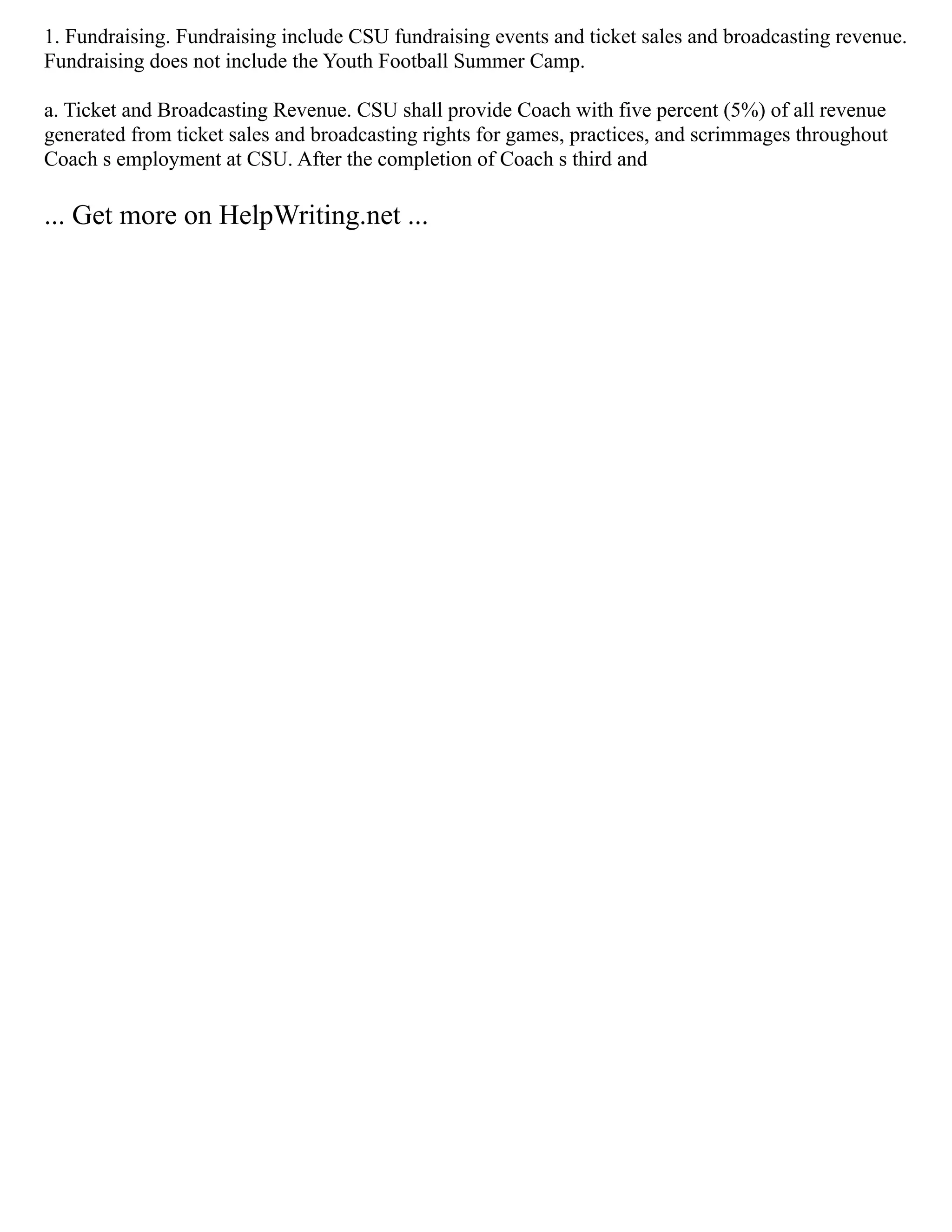 1. Fundraising. Fundraising include CSU fundraising events and ticket sales and broadcasting revenue.
Fundraising does not include the Youth Football Summer Camp.
a. Ticket and Broadcasting Revenue. CSU shall provide Coach with five percent (5%) of all revenue
generated from ticket sales and broadcasting rights for games, practices, and scrimmages throughout
Coach s employment at CSU. After the completion of Coach s third and
... Get more on HelpWriting.net ...
 
