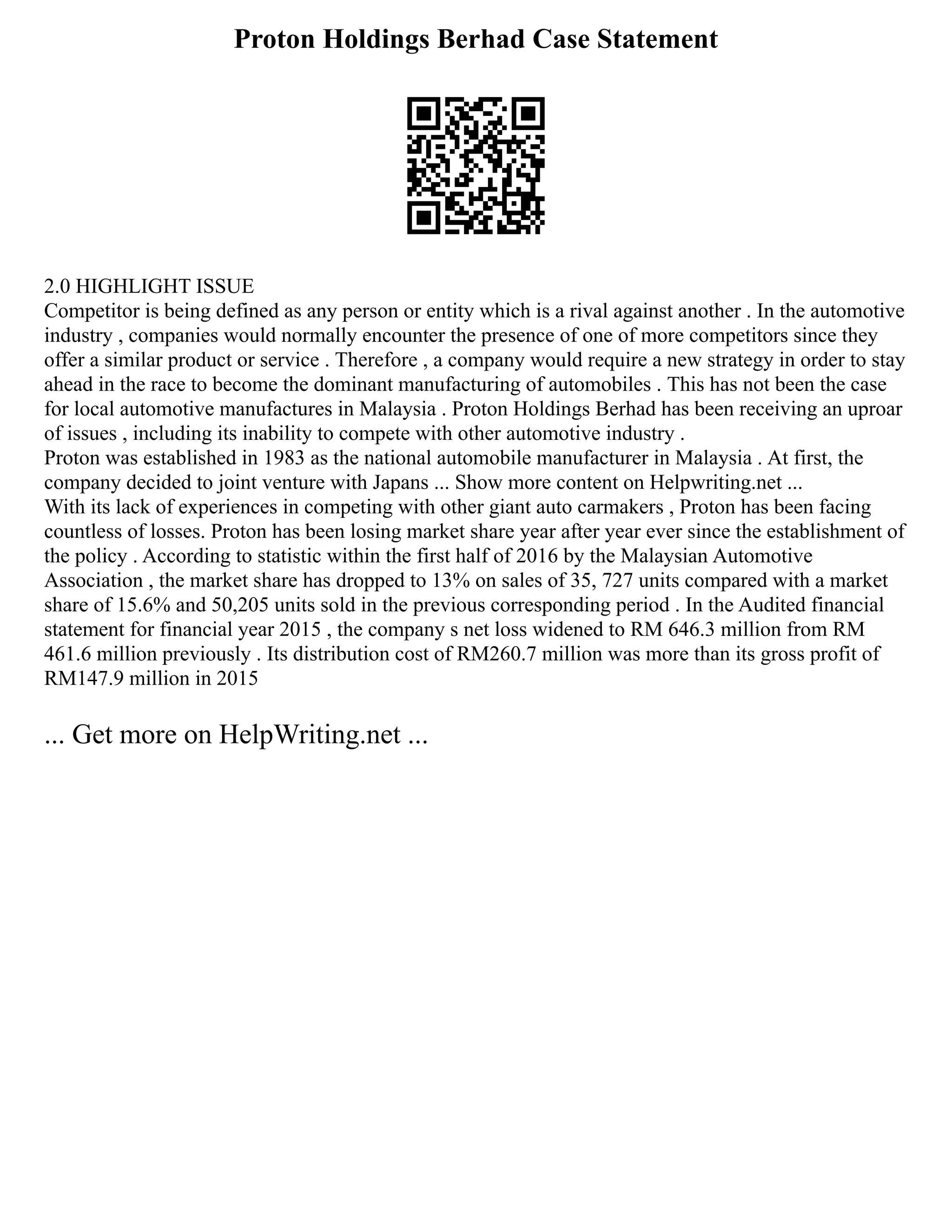 Proton Holdings Berhad Case Statement
2.0 HIGHLIGHT ISSUE
Competitor is being defined as any person or entity which is a rival against another . In the automotive
industry , companies would normally encounter the presence of one of more competitors since they
offer a similar product or service . Therefore , a company would require a new strategy in order to stay
ahead in the race to become the dominant manufacturing of automobiles . This has not been the case
for local automotive manufactures in Malaysia . Proton Holdings Berhad has been receiving an uproar
of issues , including its inability to compete with other automotive industry .
Proton was established in 1983 as the national automobile manufacturer in Malaysia . At first, the
company decided to joint venture with Japans ... Show more content on Helpwriting.net ...
With its lack of experiences in competing with other giant auto carmakers , Proton has been facing
countless of losses. Proton has been losing market share year after year ever since the establishment of
the policy . According to statistic within the first half of 2016 by the Malaysian Automotive
Association , the market share has dropped to 13% on sales of 35, 727 units compared with a market
share of 15.6% and 50,205 units sold in the previous corresponding period . In the Audited financial
statement for financial year 2015 , the company s net loss widened to RM 646.3 million from RM
461.6 million previously . Its distribution cost of RM260.7 million was more than its gross profit of
RM147.9 million in 2015
... Get more on HelpWriting.net ...
 
