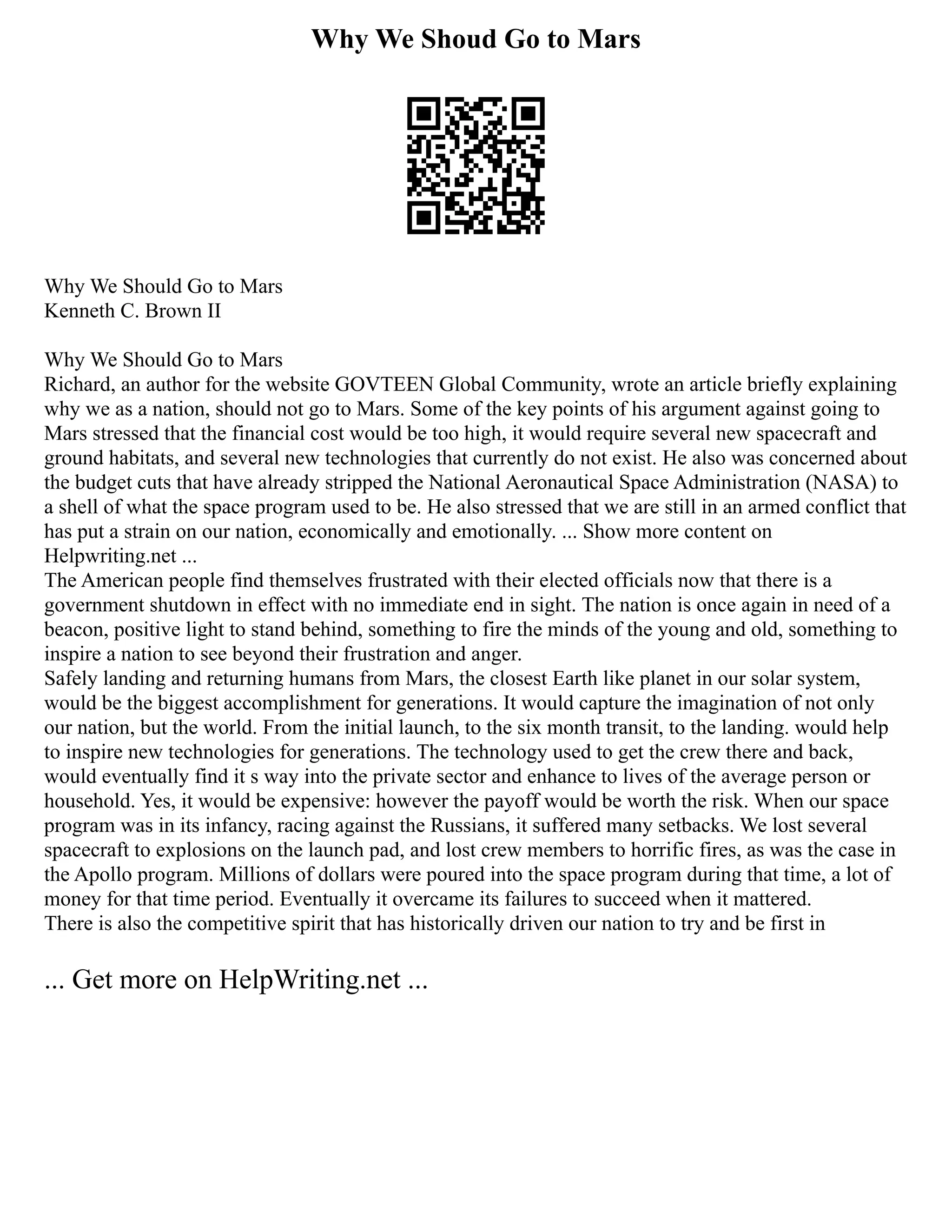 Why We Shoud Go to Mars
Why We Should Go to Mars
Kenneth C. Brown II
Why We Should Go to Mars
Richard, an author for the website GOVTEEN Global Community, wrote an article briefly explaining
why we as a nation, should not go to Mars. Some of the key points of his argument against going to
Mars stressed that the financial cost would be too high, it would require several new spacecraft and
ground habitats, and several new technologies that currently do not exist. He also was concerned about
the budget cuts that have already stripped the National Aeronautical Space Administration (NASA) to
a shell of what the space program used to be. He also stressed that we are still in an armed conflict that
has put a strain on our nation, economically and emotionally. ... Show more content on
Helpwriting.net ...
The American people find themselves frustrated with their elected officials now that there is a
government shutdown in effect with no immediate end in sight. The nation is once again in need of a
beacon, positive light to stand behind, something to fire the minds of the young and old, something to
inspire a nation to see beyond their frustration and anger.
Safely landing and returning humans from Mars, the closest Earth like planet in our solar system,
would be the biggest accomplishment for generations. It would capture the imagination of not only
our nation, but the world. From the initial launch, to the six month transit, to the landing. would help
to inspire new technologies for generations. The technology used to get the crew there and back,
would eventually find it s way into the private sector and enhance to lives of the average person or
household. Yes, it would be expensive: however the payoff would be worth the risk. When our space
program was in its infancy, racing against the Russians, it suffered many setbacks. We lost several
spacecraft to explosions on the launch pad, and lost crew members to horrific fires, as was the case in
the Apollo program. Millions of dollars were poured into the space program during that time, a lot of
money for that time period. Eventually it overcame its failures to succeed when it mattered.
There is also the competitive spirit that has historically driven our nation to try and be first in
... Get more on HelpWriting.net ...
 