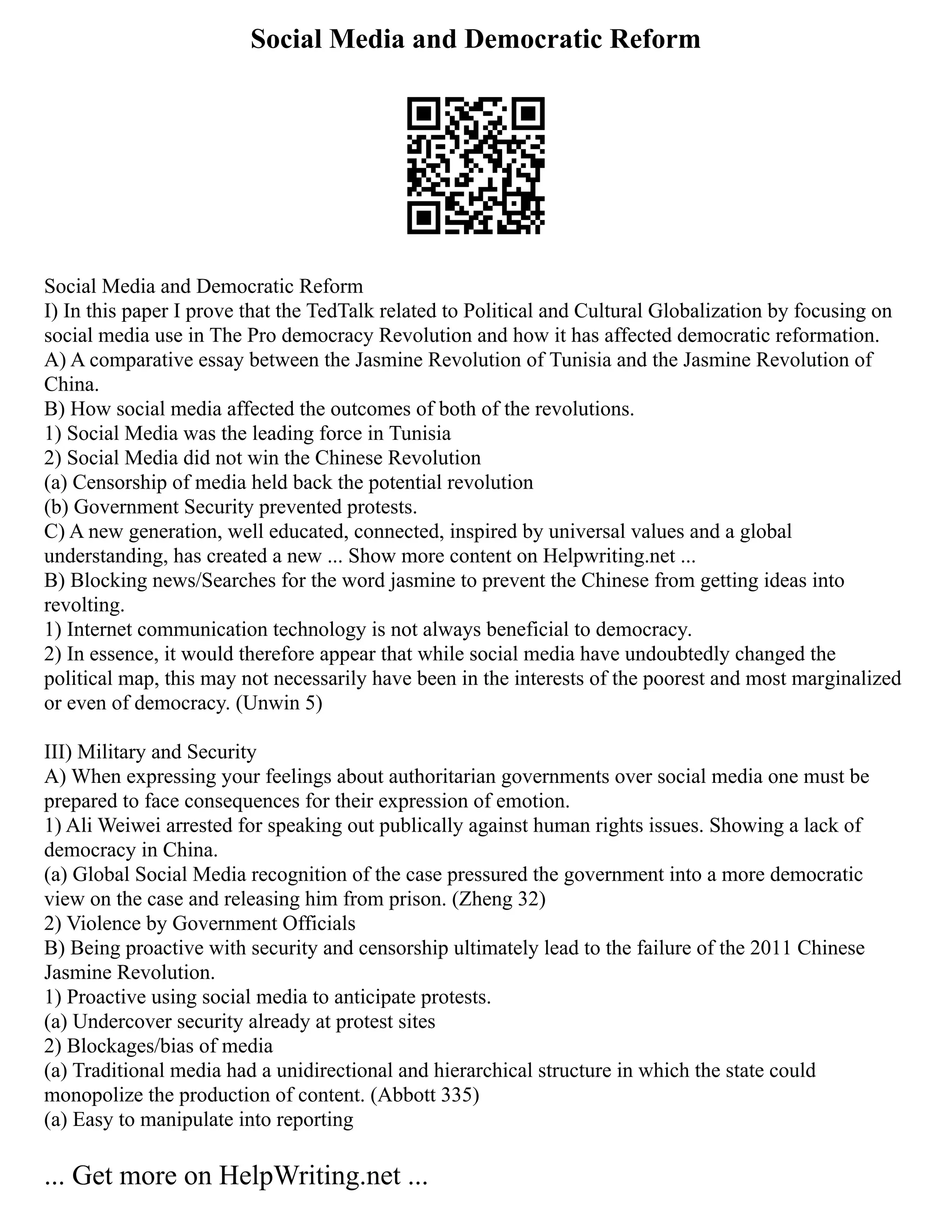 Social Media and Democratic Reform
Social Media and Democratic Reform
I) In this paper I prove that the TedTalk related to Political and Cultural Globalization by focusing on
social media use in The Pro democracy Revolution and how it has affected democratic reformation.
A) A comparative essay between the Jasmine Revolution of Tunisia and the Jasmine Revolution of
China.
B) How social media affected the outcomes of both of the revolutions.
1) Social Media was the leading force in Tunisia
2) Social Media did not win the Chinese Revolution
(a) Censorship of media held back the potential revolution
(b) Government Security prevented protests.
C) A new generation, well educated, connected, inspired by universal values and a global
understanding, has created a new ... Show more content on Helpwriting.net ...
B) Blocking news/Searches for the word jasmine to prevent the Chinese from getting ideas into
revolting.
1) Internet communication technology is not always beneficial to democracy.
2) In essence, it would therefore appear that while social media have undoubtedly changed the
political map, this may not necessarily have been in the interests of the poorest and most marginalized
or even of democracy. (Unwin 5)
III) Military and Security
A) When expressing your feelings about authoritarian governments over social media one must be
prepared to face consequences for their expression of emotion.
1) Ali Weiwei arrested for speaking out publically against human rights issues. Showing a lack of
democracy in China.
(a) Global Social Media recognition of the case pressured the government into a more democratic
view on the case and releasing him from prison. (Zheng 32)
2) Violence by Government Officials
B) Being proactive with security and censorship ultimately lead to the failure of the 2011 Chinese
Jasmine Revolution.
1) Proactive using social media to anticipate protests.
(a) Undercover security already at protest sites
2) Blockages/bias of media
(a) Traditional media had a unidirectional and hierarchical structure in which the state could
monopolize the production of content. (Abbott 335)
(a) Easy to manipulate into reporting
... Get more on HelpWriting.net ...
 
