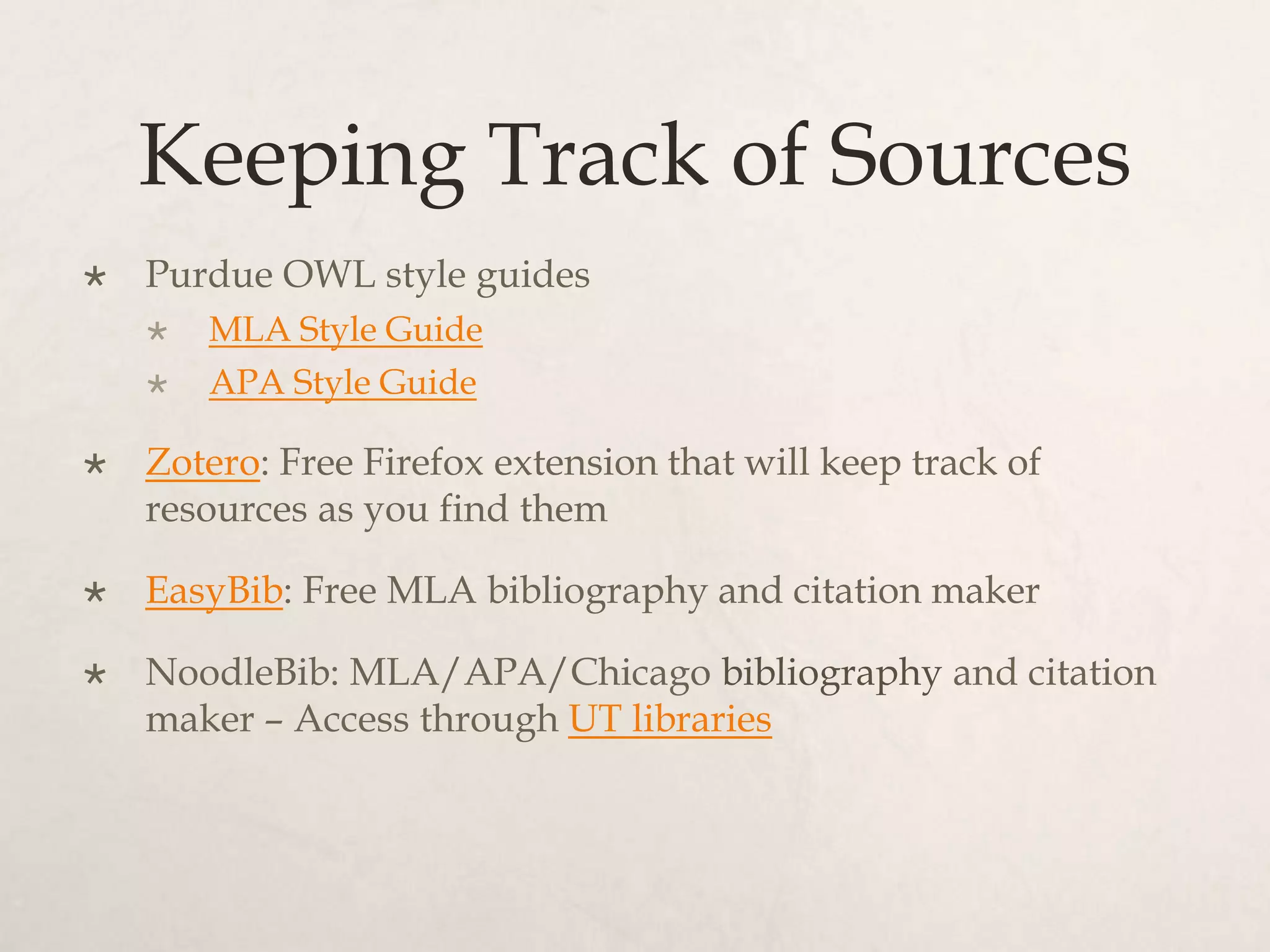 Keeping Track of Sources
 Purdue OWL style guides
 MLA Style Guide
 APA Style Guide
 Zotero: Free Firefox extension that will keep track of
resources as you find them
 EasyBib: Free MLA bibliography and citation maker
 NoodleBib: MLA/APA/Chicago bibliography and citation
maker – Access through UT libraries
 