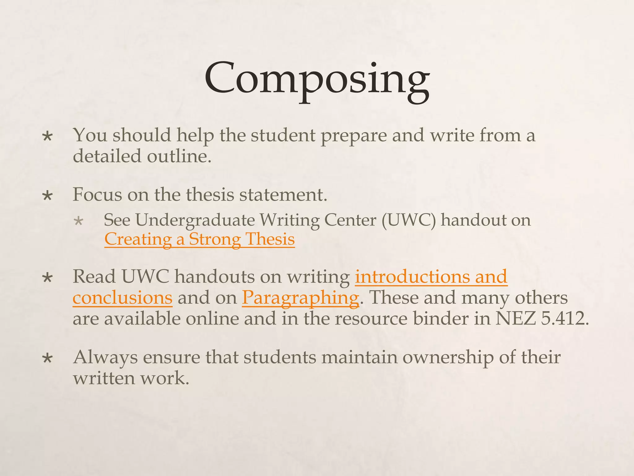 Composing
 You should help the student prepare and write from a
detailed outline.
 Focus on the thesis statement.
 See Undergraduate Writing Center (UWC) handout on
Creating a Strong Thesis
 Read UWC handouts on writing introductions and
conclusions and on Paragraphing. These and many others
are available online and in the resource binder in NEZ 5.412.
 Always ensure that students maintain ownership of their
written work.
 