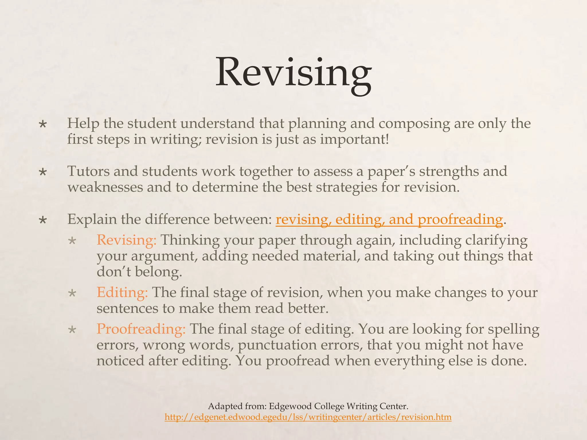 Revising
 Help the student understand that planning and composing are only the
first steps in writing; revision is just as important!
 Tutors and students work together to assess a paper’s strengths and
weaknesses and to determine the best strategies for revision.
 Explain the difference between: revising, editing, and proofreading.
 Revising: Thinking your paper through again, including clarifying
your argument, adding needed material, and taking out things that
don’t belong.
 Editing: The final stage of revision, when you make changes to your
sentences to make them read better.
 Proofreading: The final stage of editing. You are looking for spelling
errors, wrong words, punctuation errors, that you might not have
noticed after editing. You proofread when everything else is done.
Adapted from: Edgewood College Writing Center.
http://edgenet.edwood.egedu/lss/writingcenter/articles/revision.htm
 