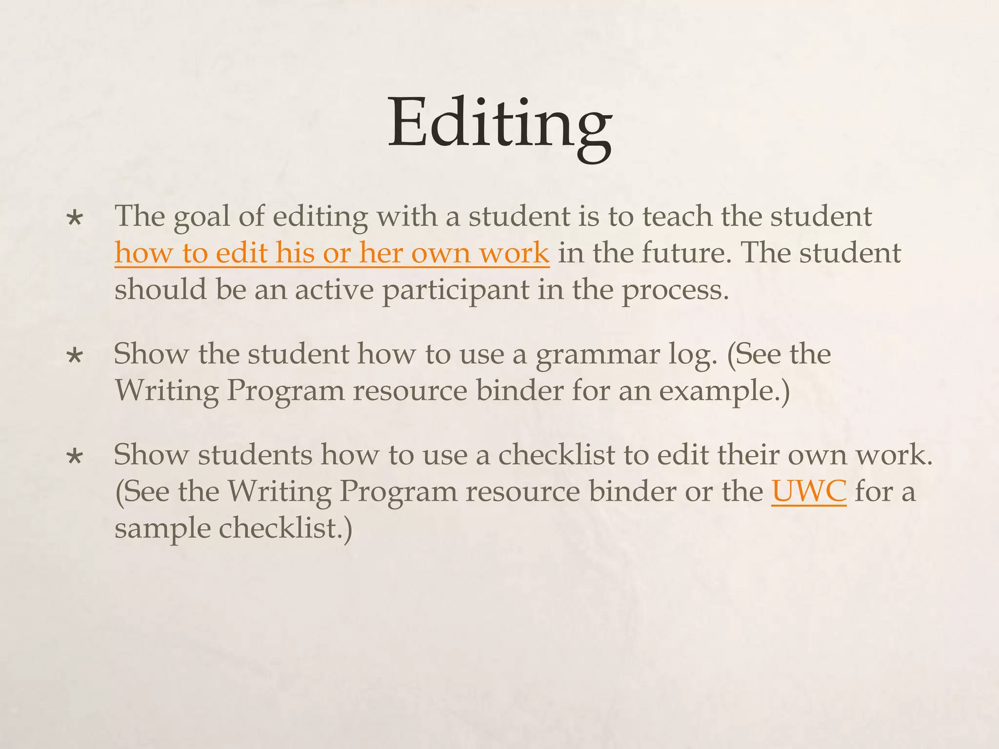 Editing
 The goal of editing with a student is to teach the student
how to edit his or her own work in the future. The student
should be an active participant in the process.
 Show the student how to use a grammar log. (See the
Writing Program resource binder for an example.)
 Show students how to use a checklist to edit their own work.
(See the Writing Program resource binder or the UWC for a
sample checklist.)
 