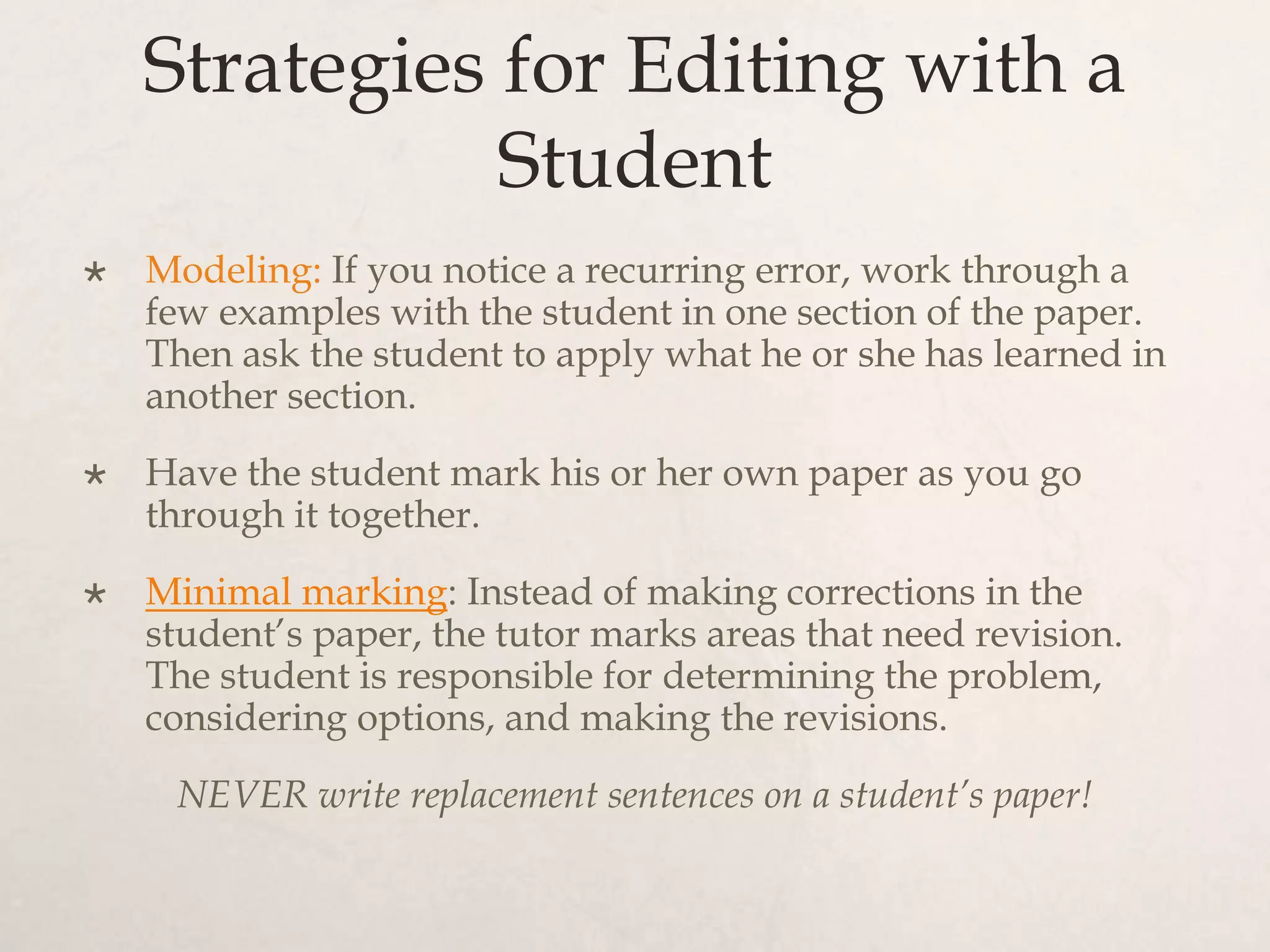Strategies for Editing with a
Student
 Modeling: If you notice a recurring error, work through a
few examples with the student in one section of the paper.
Then ask the student to apply what he or she has learned in
another section.
 Have the student mark his or her own paper as you go
through it together.
 Minimal marking: Instead of making corrections in the
student’s paper, the tutor marks areas that need revision.
The student is responsible for determining the problem,
considering options, and making the revisions.
NEVER write replacement sentences on a student’s paper!
 