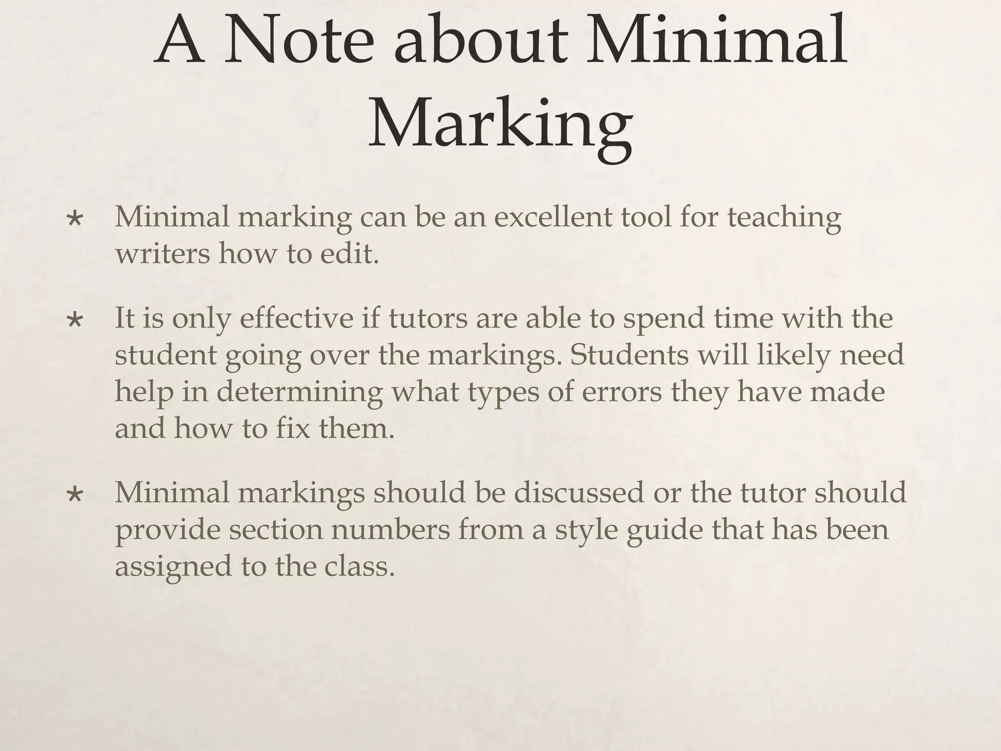 A Note about Minimal
Marking
 Minimal marking can be an excellent tool for teaching
writers how to edit.
 It is only effective if tutors are able to spend time with the
student going over the markings. Students will likely need
help in determining what types of errors they have made
and how to fix them.
 Minimal markings should be discussed or the tutor should
provide section numbers from a style guide that has been
assigned to the class.
 
