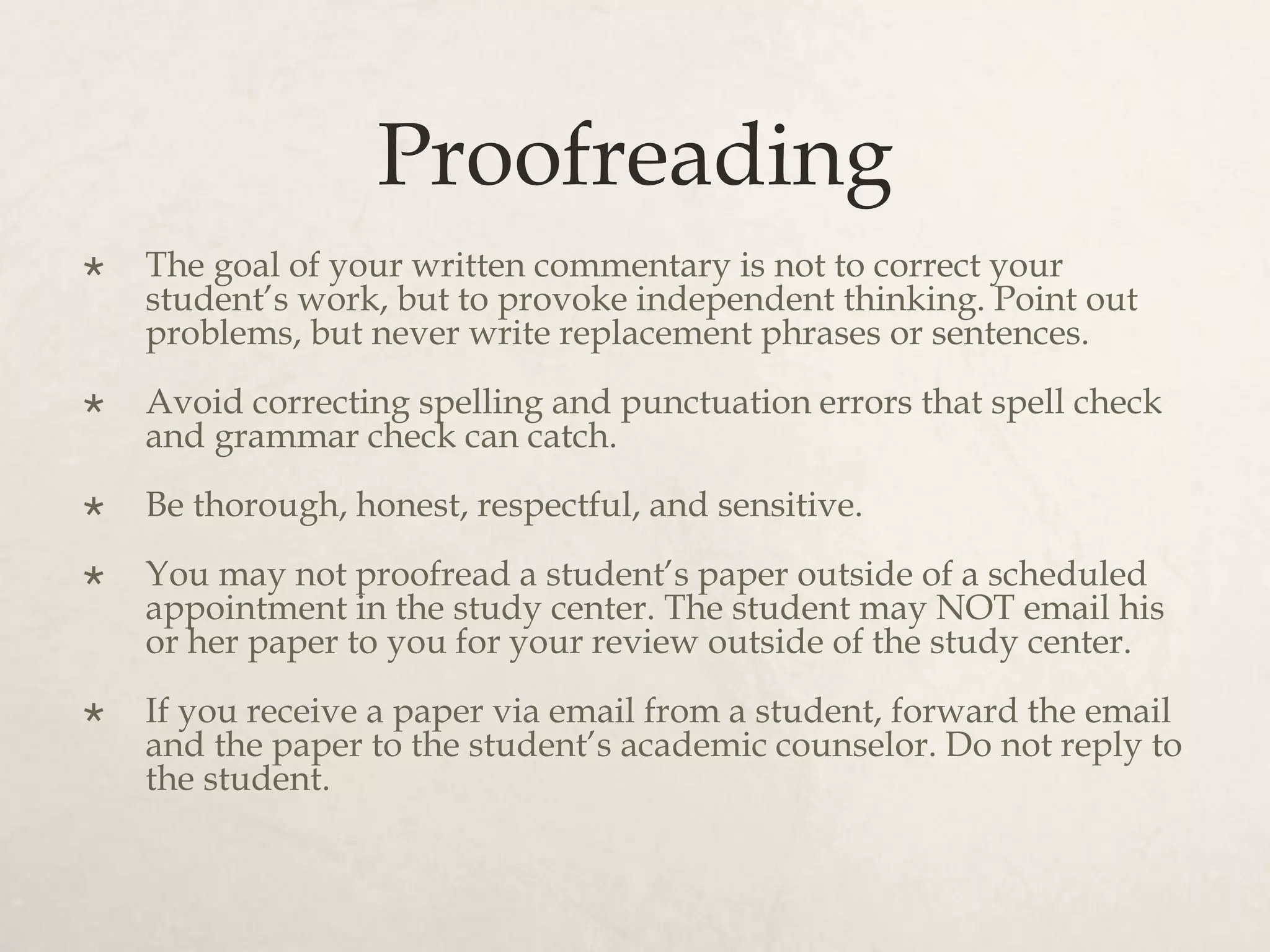 Proofreading
 The goal of your written commentary is not to correct your
student’s work, but to provoke independent thinking. Point out
problems, but never write replacement phrases or sentences.
 Avoid correcting spelling and punctuation errors that spell check
and grammar check can catch.
 Be thorough, honest, respectful, and sensitive.
 You may not proofread a student’s paper outside of a scheduled
appointment in the study center. The student may NOT email his
or her paper to you for your review outside of the study center.
 If you receive a paper via email from a student, forward the email
and the paper to the student’s academic counselor. Do not reply to
the student.
 