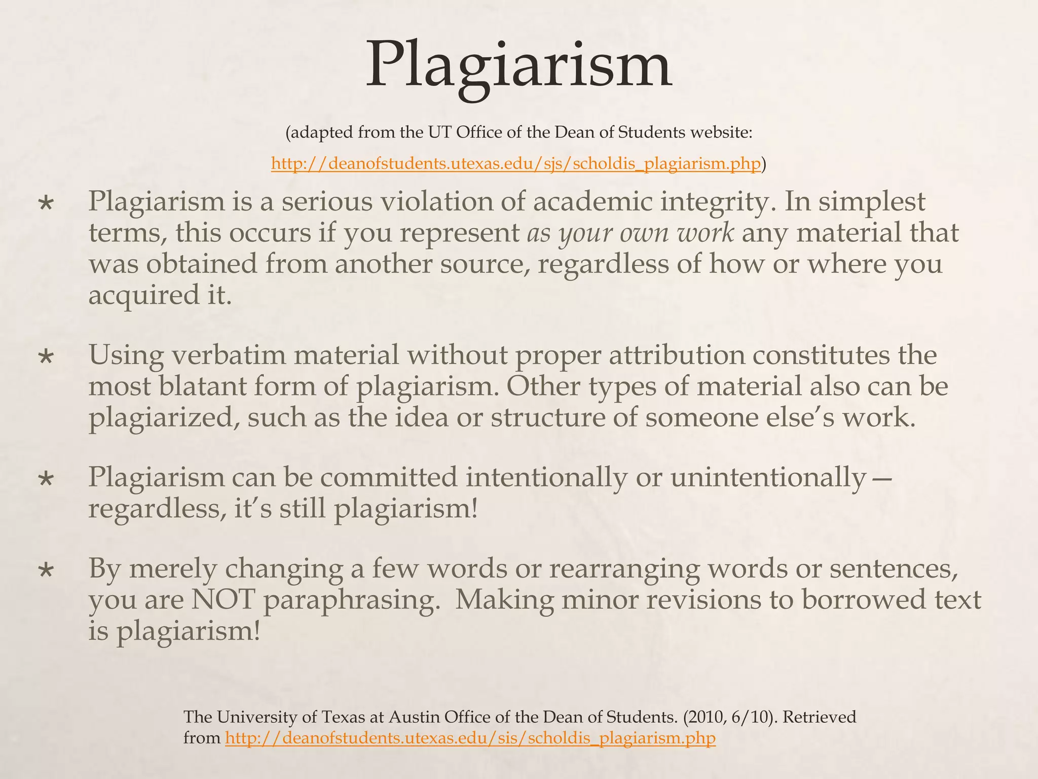 Plagiarism
(adapted from the UT Office of the Dean of Students website:
http://deanofstudents.utexas.edu/sjs/scholdis_plagiarism.php)
 Plagiarism is a serious violation of academic integrity. In simplest
terms, this occurs if you represent as your own work any material that
was obtained from another source, regardless of how or where you
acquired it.
 Using verbatim material without proper attribution constitutes the
most blatant form of plagiarism. Other types of material also can be
plagiarized, such as the idea or structure of someone else’s work.
 Plagiarism can be committed intentionally or unintentionally—
regardless, it’s still plagiarism!
 By merely changing a few words or rearranging words or sentences,
you are NOT paraphrasing. Making minor revisions to borrowed text
is plagiarism!
The University of Texas at Austin Office of the Dean of Students. (2010, 6/10). Retrieved
from http://deanofstudents.utexas.edu/sis/scholdis_plagiarism.php
 
