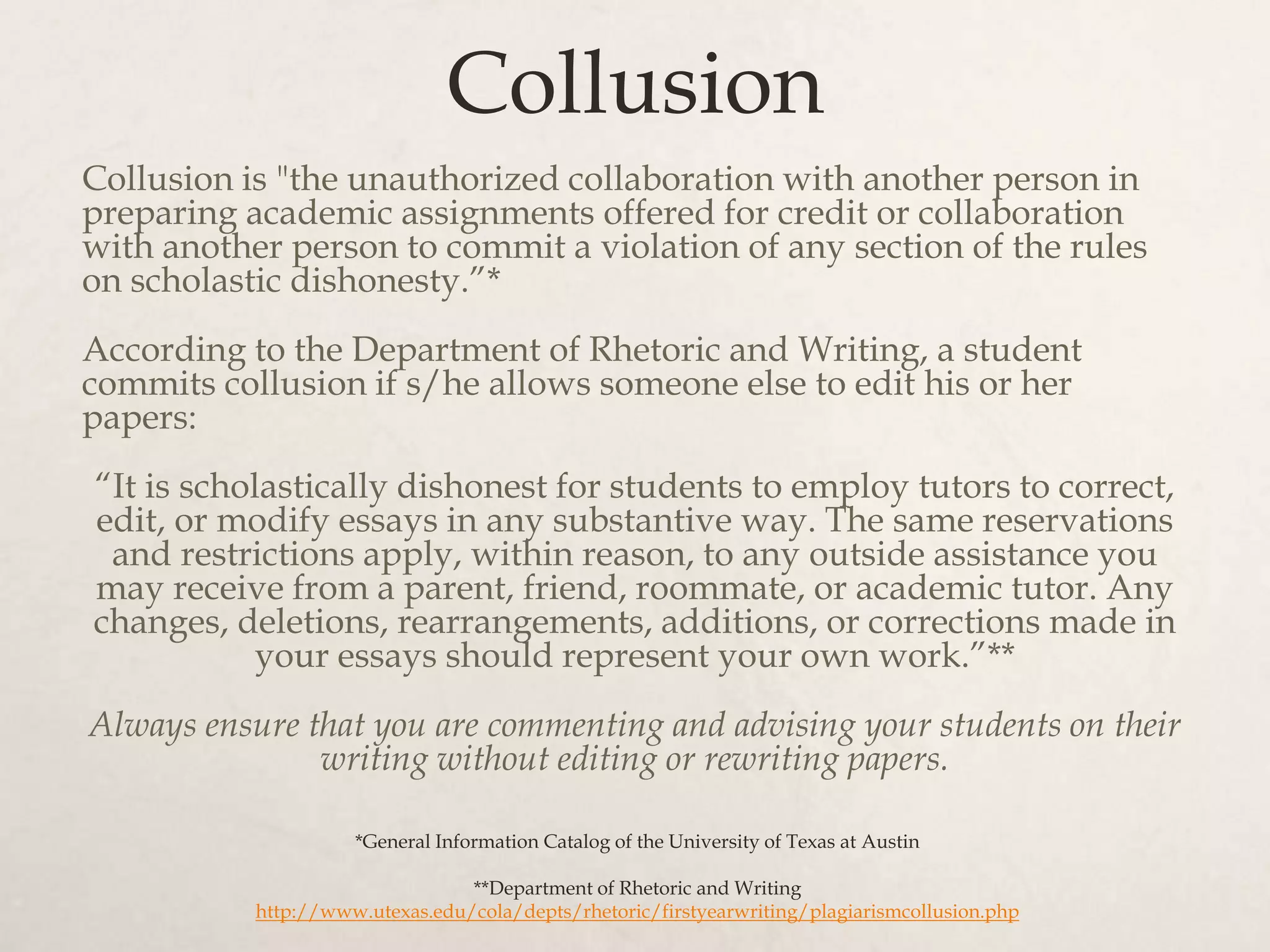 Collusion
Collusion is "the unauthorized collaboration with another person in
preparing academic assignments offered for credit or collaboration
with another person to commit a violation of any section of the rules
on scholastic dishonesty.”*
According to the Department of Rhetoric and Writing, a student
commits collusion if s/he allows someone else to edit his or her
papers:
“It is scholastically dishonest for students to employ tutors to correct,
edit, or modify essays in any substantive way. The same reservations
and restrictions apply, within reason, to any outside assistance you
may receive from a parent, friend, roommate, or academic tutor. Any
changes, deletions, rearrangements, additions, or corrections made in
your essays should represent your own work.”**
Always ensure that you are commenting and advising your students on their
writing without editing or rewriting papers.
*General Information Catalog of the University of Texas at Austin
**Department of Rhetoric and Writing
http://www.utexas.edu/cola/depts/rhetoric/firstyearwriting/plagiarismcollusion.php
 