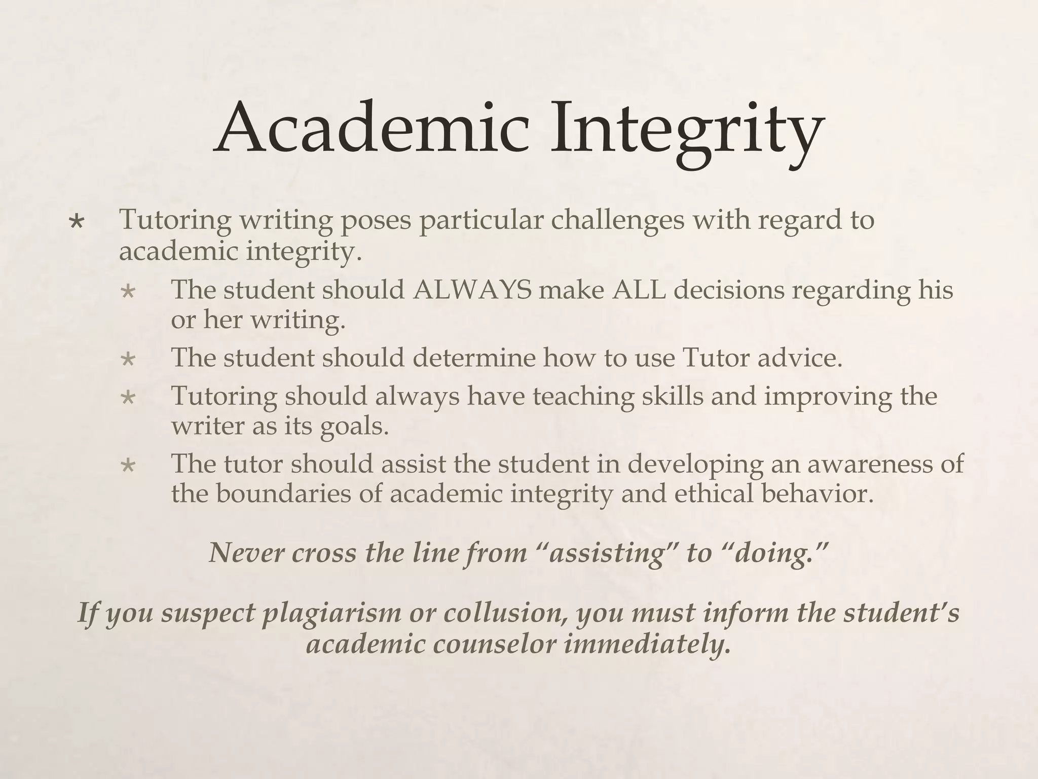 Academic Integrity
 Tutoring writing poses particular challenges with regard to
academic integrity.
 The student should ALWAYS make ALL decisions regarding his
or her writing.
 The student should determine how to use Tutor advice.
 Tutoring should always have teaching skills and improving the
writer as its goals.
 The tutor should assist the student in developing an awareness of
the boundaries of academic integrity and ethical behavior.
Never cross the line from “assisting” to “doing.”
If you suspect plagiarism or collusion, you must inform the student’s
academic counselor immediately.
 