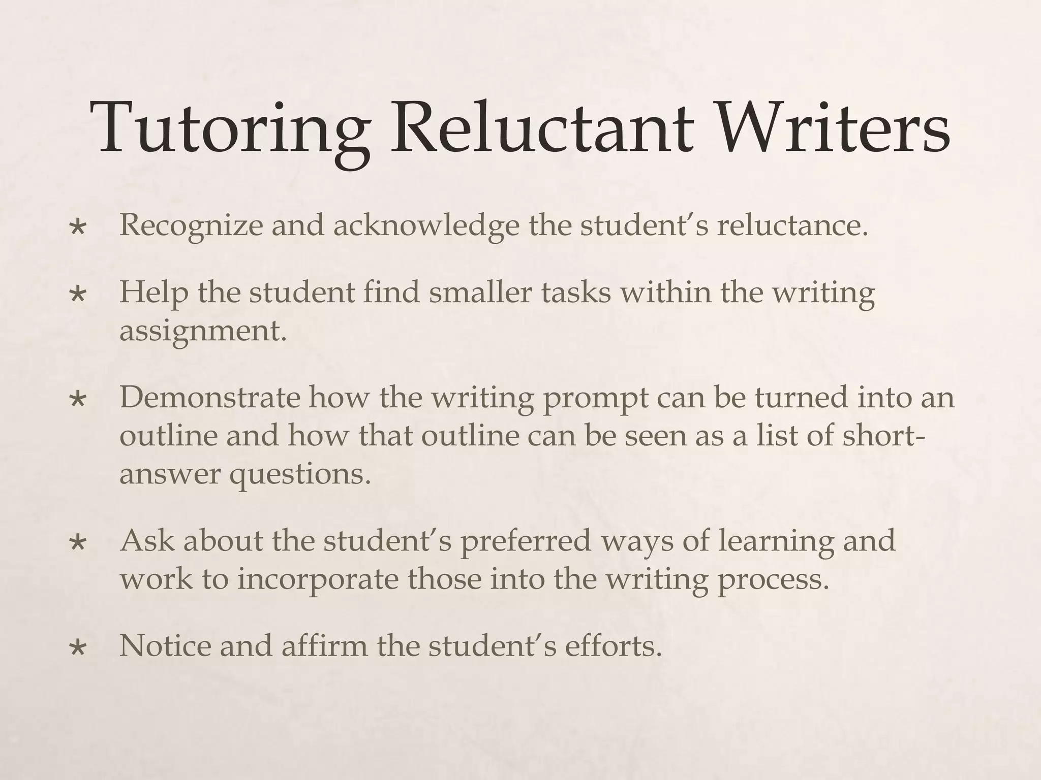 Tutoring Reluctant Writers
 Recognize and acknowledge the student’s reluctance.
 Help the student find smaller tasks within the writing
assignment.
 Demonstrate how the writing prompt can be turned into an
outline and how that outline can be seen as a list of short-
answer questions.
 Ask about the student’s preferred ways of learning and
work to incorporate those into the writing process.
 Notice and affirm the student’s efforts.
 