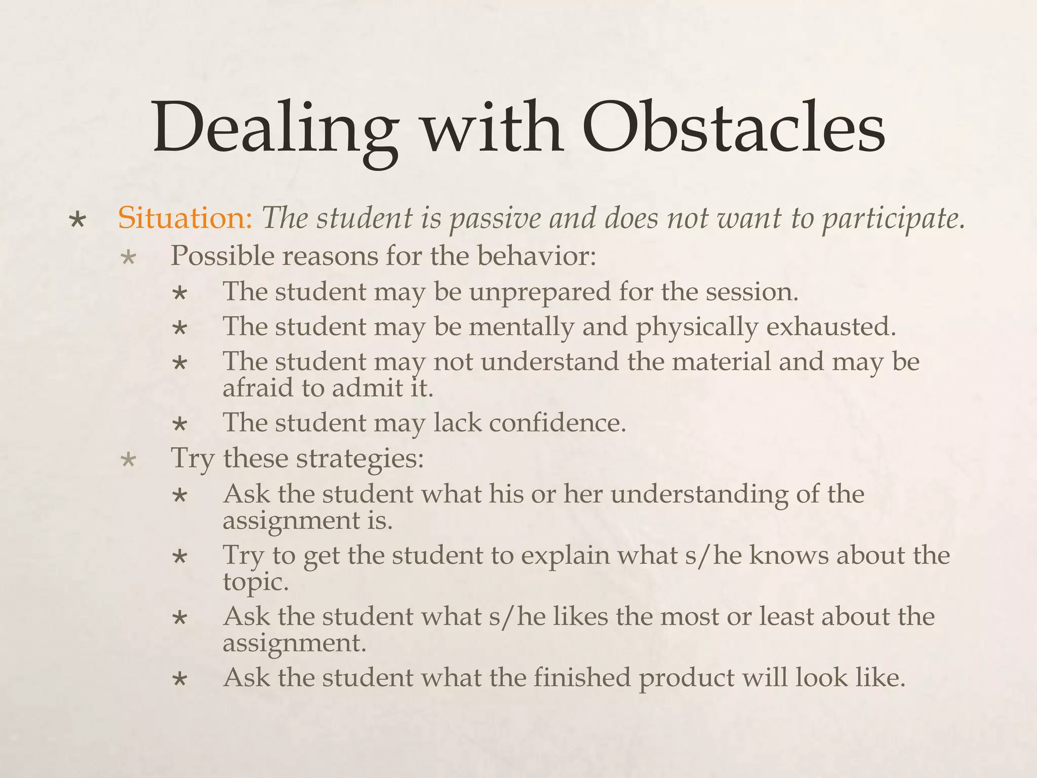 Dealing with Obstacles
 Situation: The student is passive and does not want to participate.
 Possible reasons for the behavior:
 The student may be unprepared for the session.
 The student may be mentally and physically exhausted.
 The student may not understand the material and may be
afraid to admit it.
 The student may lack confidence.
 Try these strategies:
 Ask the student what his or her understanding of the
assignment is.
 Try to get the student to explain what s/he knows about the
topic.
 Ask the student what s/he likes the most or least about the
assignment.
 Ask the student what the finished product will look like.
 