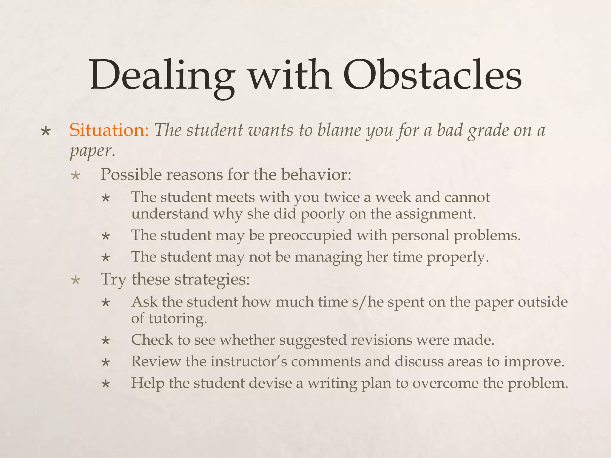Dealing with Obstacles
 Situation: The student wants to blame you for a bad grade on a
paper.
 Possible reasons for the behavior:
 The student meets with you twice a week and cannot
understand why she did poorly on the assignment.
 The student may be preoccupied with personal problems.
 The student may not be managing her time properly.
 Try these strategies:
 Ask the student how much time s/he spent on the paper outside
of tutoring.
 Check to see whether suggested revisions were made.
 Review the instructor’s comments and discuss areas to improve.
 Help the student devise a writing plan to overcome the problem.
 