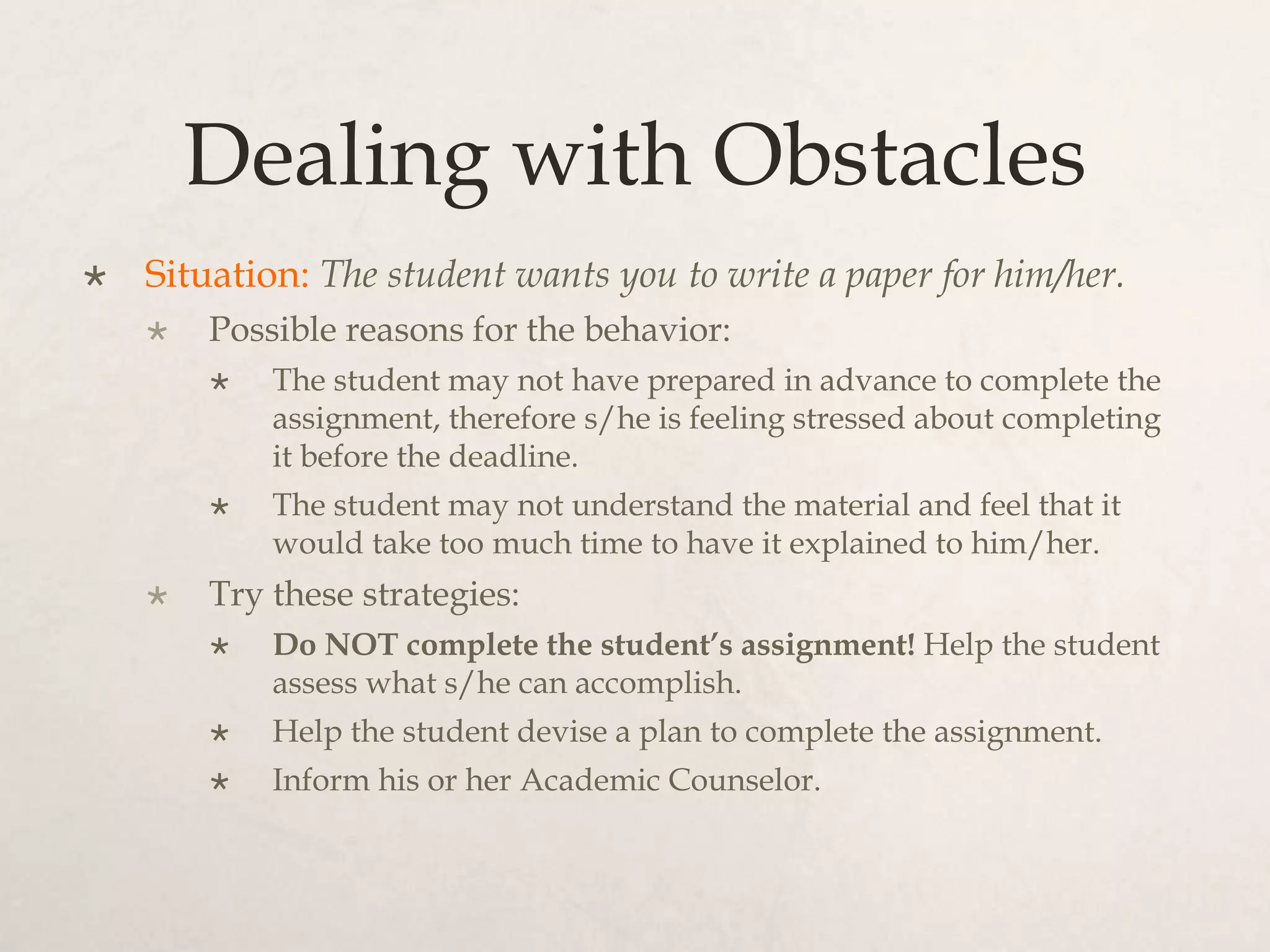 Dealing with Obstacles
 Situation: The student wants you to write a paper for him/her.
 Possible reasons for the behavior:
 The student may not have prepared in advance to complete the
assignment, therefore s/he is feeling stressed about completing
it before the deadline.
 The student may not understand the material and feel that it
would take too much time to have it explained to him/her.
 Try these strategies:
 Do NOT complete the student’s assignment! Help the student
assess what s/he can accomplish.
 Help the student devise a plan to complete the assignment.
 Inform his or her Academic Counselor.
 