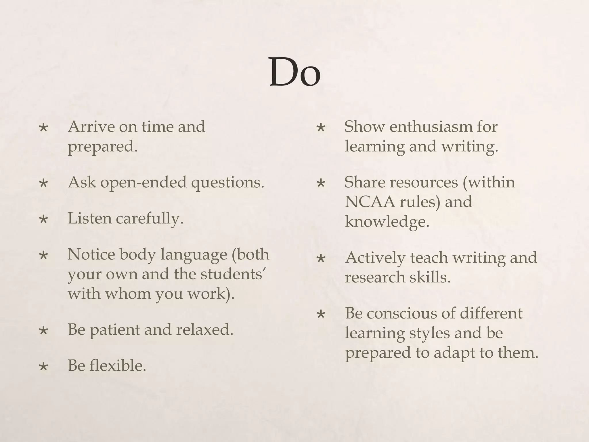 Do
 Arrive on time and
prepared.
 Ask open-ended questions.
 Listen carefully.
 Notice body language (both
your own and the students’
with whom you work).
 Be patient and relaxed.
 Be flexible.
 Show enthusiasm for
learning and writing.
 Share resources (within
NCAA rules) and
knowledge.
 Actively teach writing and
research skills.
 Be conscious of different
learning styles and be
prepared to adapt to them.
 
