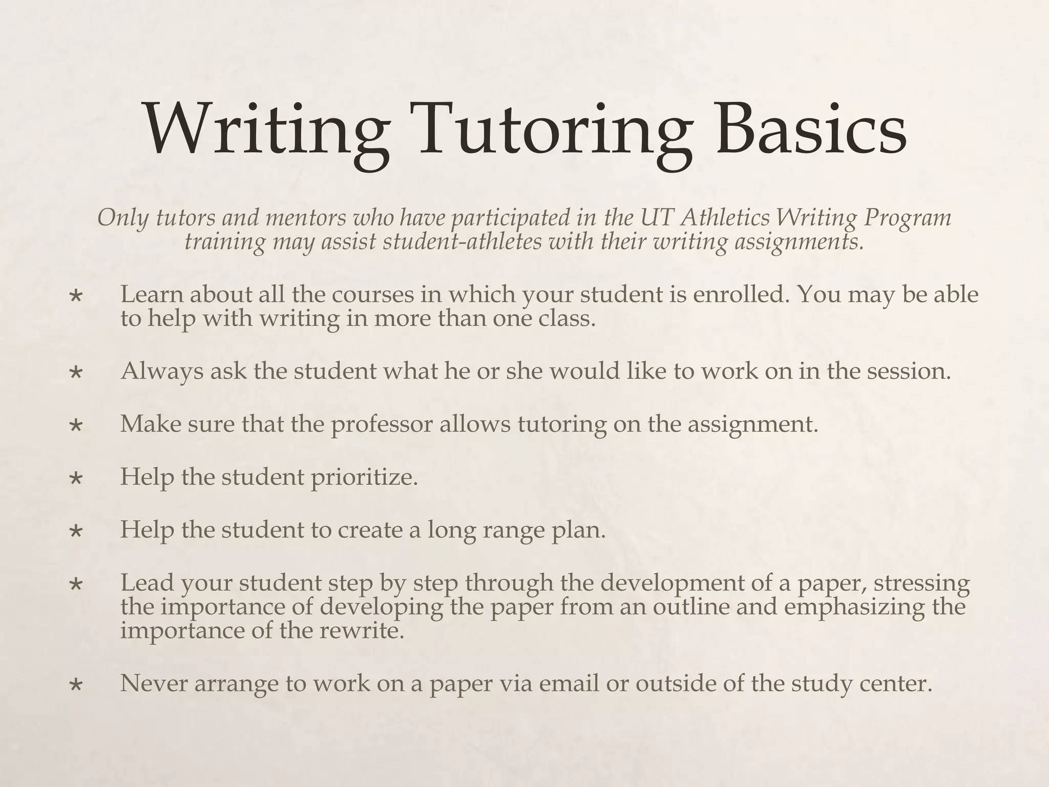 Writing Tutoring Basics
Only tutors and mentors who have participated in the UT Athletics Writing Program
training may assist student-athletes with their writing assignments.
 Learn about all the courses in which your student is enrolled. You may be able
to help with writing in more than one class.
 Always ask the student what he or she would like to work on in the session.
 Make sure that the professor allows tutoring on the assignment.
 Help the student prioritize.
 Help the student to create a long range plan.
 Lead your student step by step through the development of a paper, stressing
the importance of developing the paper from an outline and emphasizing the
importance of the rewrite.
 Never arrange to work on a paper via email or outside of the study center.
 