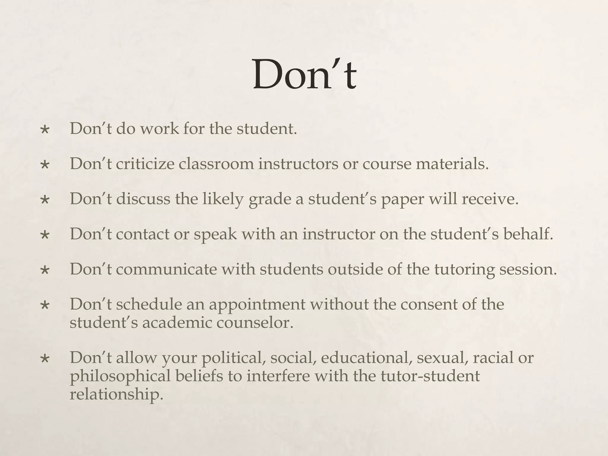 Don’t
 Don’t do work for the student.
 Don’t criticize classroom instructors or course materials.
 Don’t discuss the likely grade a student’s paper will receive.
 Don’t contact or speak with an instructor on the student’s behalf.
 Don’t communicate with students outside of the tutoring session.
 Don’t schedule an appointment without the consent of the
student’s academic counselor.
 Don’t allow your political, social, educational, sexual, racial or
philosophical beliefs to interfere with the tutor-student
relationship.
 