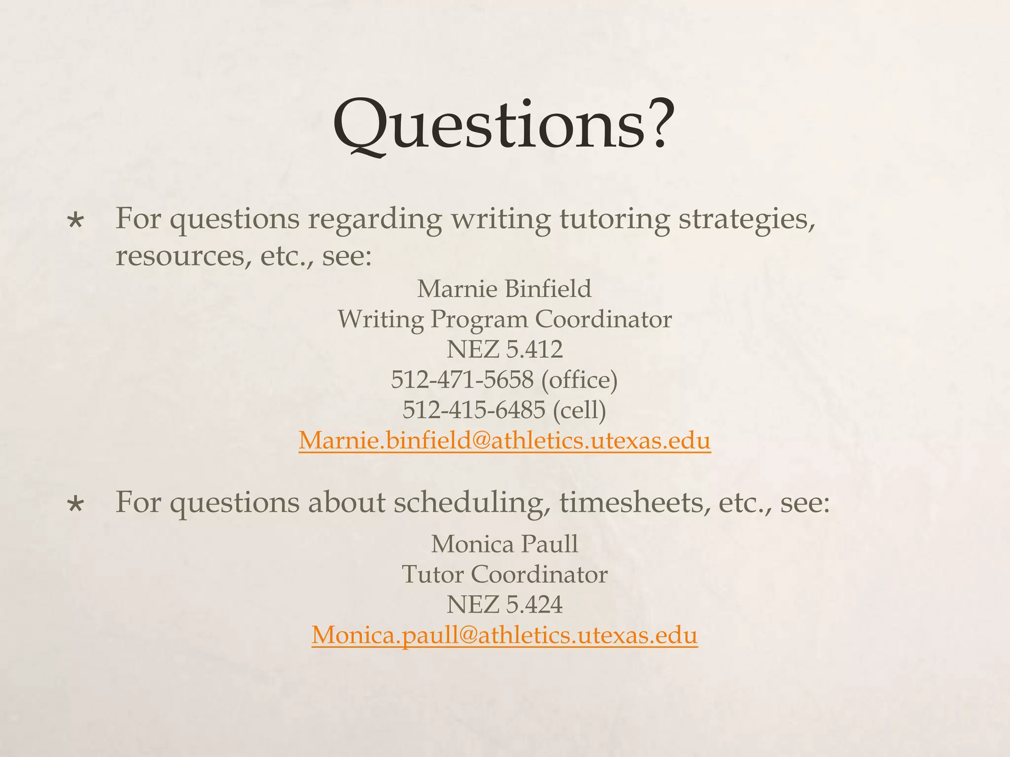 Questions?
 For questions regarding writing tutoring strategies,
resources, etc., see:
Marnie Binfield
Writing Program Coordinator
NEZ 5.412
512-471-5658 (office)
512-415-6485 (cell)
Marnie.binfield@athletics.utexas.edu
 For questions about scheduling, timesheets, etc., see:
Monica Paull
Tutor Coordinator
NEZ 5.424
Monica.paull@athletics.utexas.edu
 