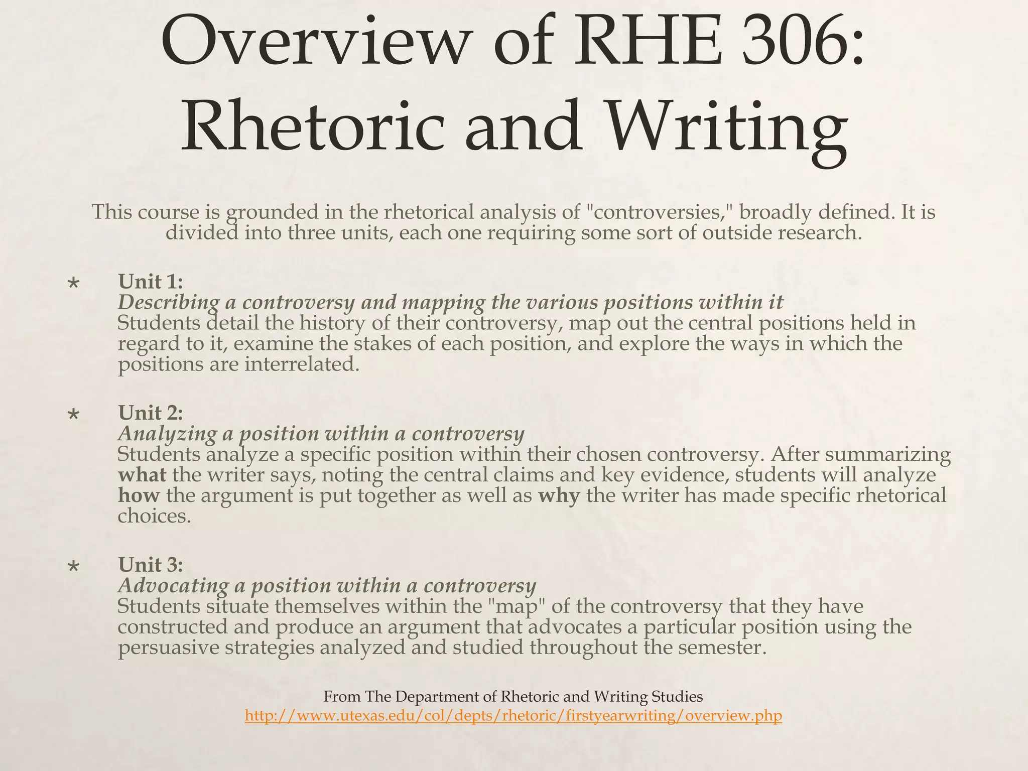Overview of RHE 306:
Rhetoric and Writing
This course is grounded in the rhetorical analysis of "controversies," broadly defined. It is
divided into three units, each one requiring some sort of outside research.
 Unit 1:
Describing a controversy and mapping the various positions within it
Students detail the history of their controversy, map out the central positions held in
regard to it, examine the stakes of each position, and explore the ways in which the
positions are interrelated.
 Unit 2:
Analyzing a position within a controversy
Students analyze a specific position within their chosen controversy. After summarizing
what the writer says, noting the central claims and key evidence, students will analyze
how the argument is put together as well as why the writer has made specific rhetorical
choices.
 Unit 3:
Advocating a position within a controversy
Students situate themselves within the "map" of the controversy that they have
constructed and produce an argument that advocates a particular position using the
persuasive strategies analyzed and studied throughout the semester.
From The Department of Rhetoric and Writing Studies
http://www.utexas.edu/col/depts/rhetoric/firstyearwriting/overview.php
 
