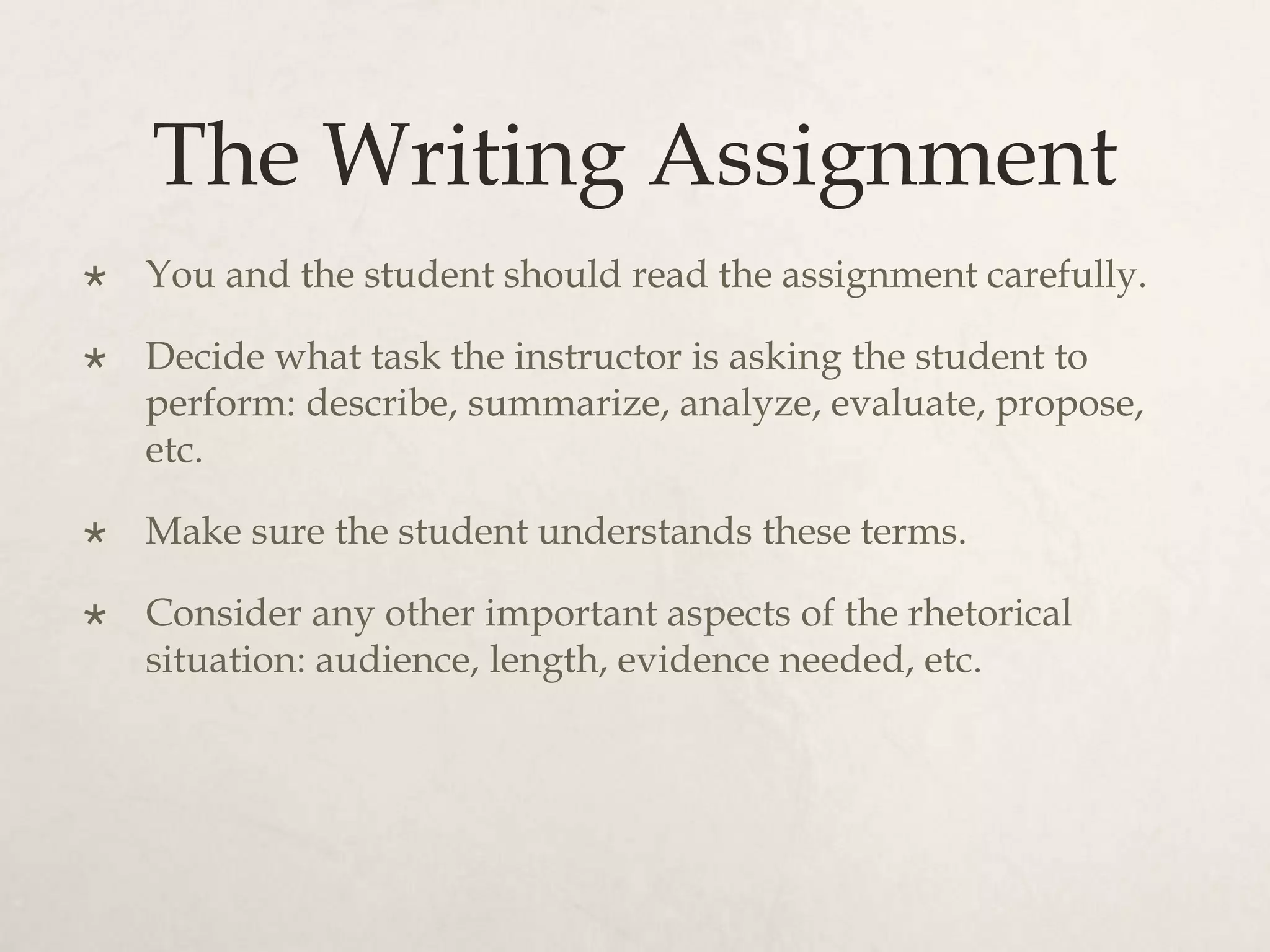 The Writing Assignment
 You and the student should read the assignment carefully.
 Decide what task the instructor is asking the student to
perform: describe, summarize, analyze, evaluate, propose,
etc.
 Make sure the student understands these terms.
 Consider any other important aspects of the rhetorical
situation: audience, length, evidence needed, etc.
 