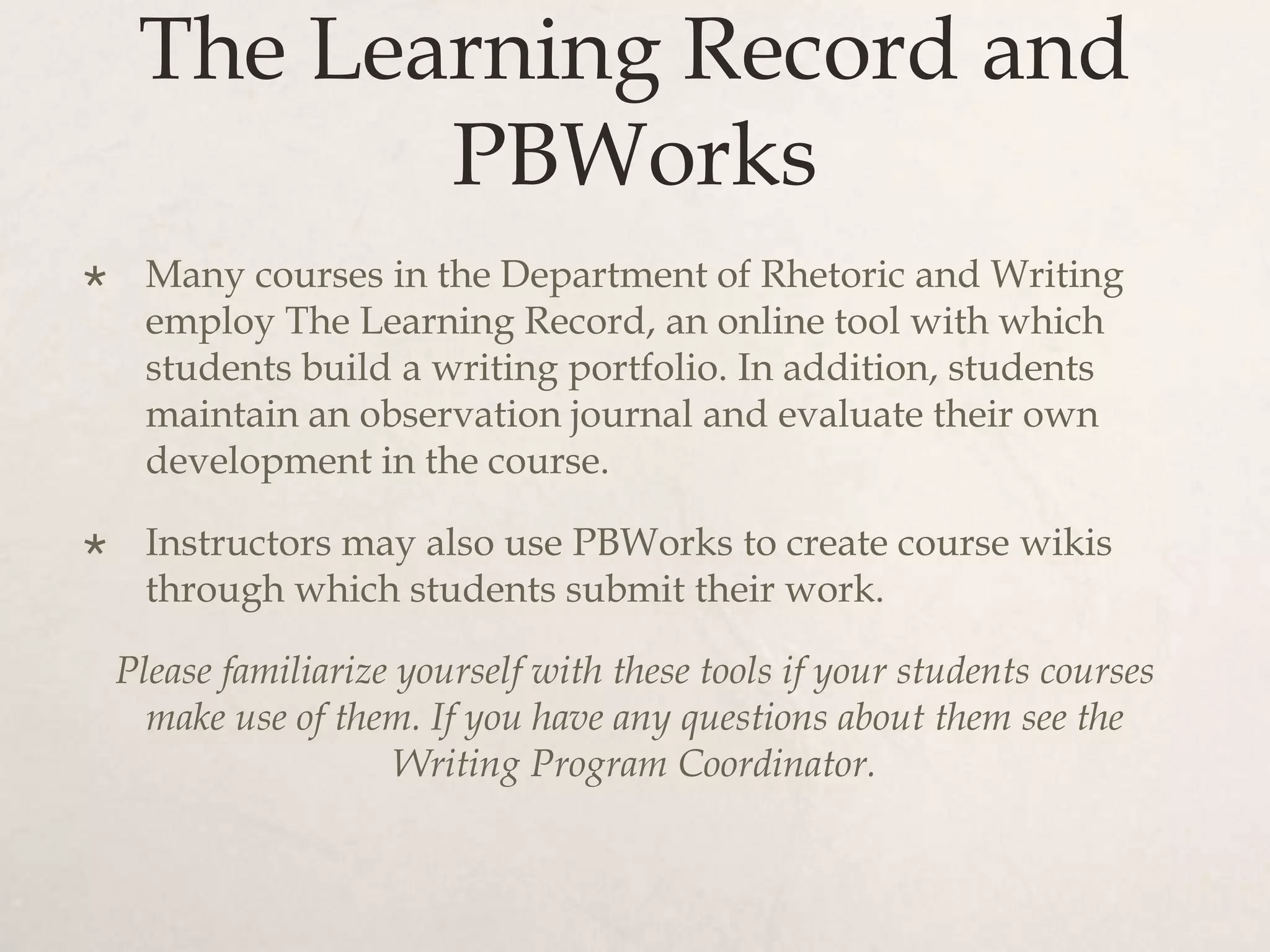 The Learning Record and
PBWorks
 Many courses in the Department of Rhetoric and Writing
employ The Learning Record, an online tool with which
students build a writing portfolio. In addition, students
maintain an observation journal and evaluate their own
development in the course.
 Instructors may also use PBWorks to create course wikis
through which students submit their work.
Please familiarize yourself with these tools if your students courses
make use of them. If you have any questions about them see the
Writing Program Coordinator.
 