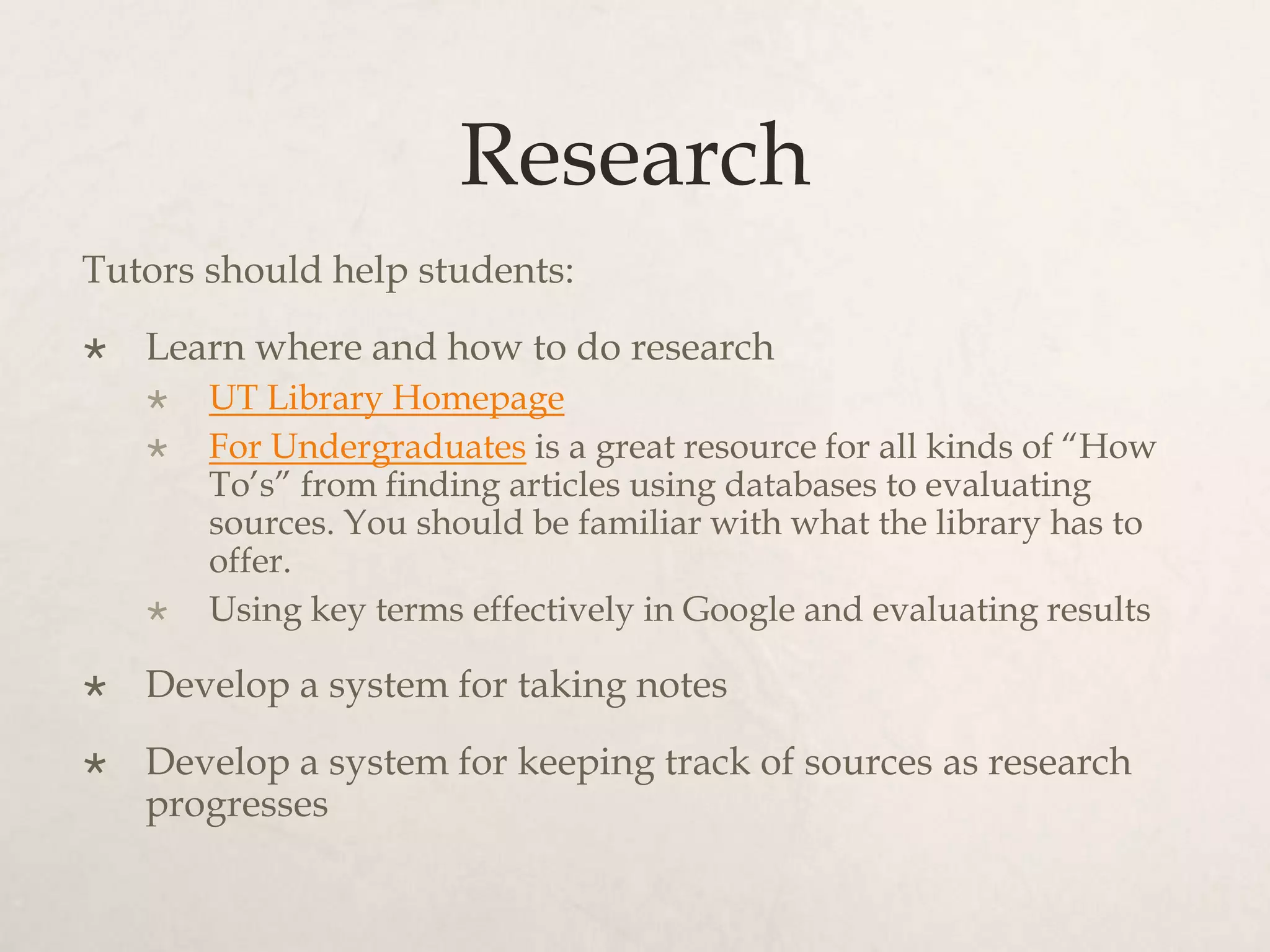 Research
Tutors should help students:
 Learn where and how to do research
 UT Library Homepage
 For Undergraduates is a great resource for all kinds of “How
To’s” from finding articles using databases to evaluating
sources. You should be familiar with what the library has to
offer.
 Using key terms effectively in Google and evaluating results
 Develop a system for taking notes
 Develop a system for keeping track of sources as research
progresses
 