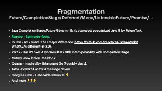Fragmentation
Future/CompletionStage/Deferred/Mono/ListenableFuture/Promise/…
• Java CompletionStage/Future/Stream - Early concepts popularized Java 5 by FutureTask.


• Reactor - Spring de-facto.


• RxJava - Rx 2 vs Rx 3 has major difference (https://github.com/ReactiveX/RxJava/wiki/
What%27s-different-in-3.0).


• Vert.x - Has it’s own AsyncResult<T> with interoperability with CompletionStage


• Mutiny - new kid on the block.


• Quasar - inspired by Erlang and Go (Possibly dead).


• Akka - Powerful actor & message driven.


• Google Guava - ListenableFuture<T> 🤦


• And more 🤦🤦🤦
 