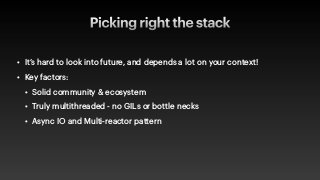 Picking right the stack
• It’s hard to look into future, and depends a lot on your context!


• Key factors:


• Solid community & ecosystem


• Truly multithreaded - no GILs or bottle necks


• Async IO and Multi-reactor pattern
 