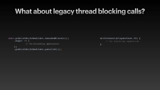 What about legacy thread blocking calls?
mono.publishOn(Schedulers.boundedElastic()
)

.map(v ->
{

// Do blocking operatio
n

}
)

.publishOn(Schedulers.parallel())
;

withContext(Dispatchers.IO)
{

// Do blocking operation
}

 