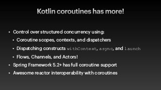 Kotlin coroutines has more!
• Control over structured concurrency using:


• Coroutine scopes, contexts, and dispatchers


• Dispatching constructs withContext, async, and launch


• Flows, Channels, and Actors!


• Spring Framework 5.2+ has full coroutine support


• Awesome reactor interoperability with coroutines
 
